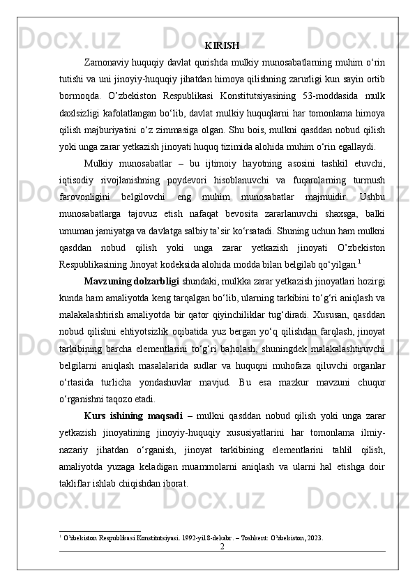 KIRISH
Zamonaviy huquqiy davlat qurishda mulkiy munosabatlarning muhim o‘rin
tutishi va uni jinoyiy-huquqiy jihatdan himoya qilishning zarurligi kun sayin ortib
bormoqda.   O’zbekiston   Respublikasi   Konstitutsiyasining   53-moddasida   mulk
daxlsizligi  kafolatlangan bo‘lib, davlat  mulkiy huquqlarni har tomonlama himoya
qilish majburiyatini o‘z zimmasiga olgan. Shu bois, mulkni qasddan nobud qilish
yoki unga zarar yetkazish jinoyati huquq tizimida alohida muhim o‘rin egallaydi.
Mulkiy   munosabatlar   –   bu   ijtimoiy   hayotning   asosini   tashkil   etuvchi,
iqtisodiy   rivojlanishning   poydevori   hisoblanuvchi   va   fuqarolarning   turmush
farovonligini   belgilovchi   eng   muhim   munosabatlar   majmuidir.   Ushbu
munosabatlarga   tajovuz   etish   nafaqat   bevosita   zararlanuvchi   shaxsga,   balki
umuman jamiyatga va davlatga salbiy ta’sir ko‘rsatadi. Shuning uchun ham mulkni
qasddan   nobud   qilish   yoki   unga   zarar   yetkazish   jinoyati   O’zbekiston
Respublikasining Jinoyat kodeksida alohida modda bilan belgilab qo‘yilgan. 1
Mavzuning dolzarbligi  shundaki, mulkka zarar yetkazish jinoyatlari hozirgi
kunda ham amaliyotda keng tarqalgan bo‘lib, ularning tarkibini to‘g‘ri aniqlash va
malakalashtirish   amaliyotda   bir   qator   qiyinchiliklar   tug‘diradi.   Xususan,   qasddan
nobud   qilishni   ehtiyotsizlik   oqibatida   yuz   bergan   yo‘q   qilishdan   farqlash,   jinoyat
tarkibining   barcha   elementlarini   to‘g‘ri   baholash,   shuningdek   malakalashtiruvchi
belgilarni   aniqlash   masalalarida   sudlar   va   huquqni   muhofaza   qiluvchi   organlar
o‘rtasida   turlicha   yondashuvlar   mavjud.   Bu   esa   mazkur   mavzuni   chuqur
o‘rganishni taqozo etadi.
Kurs   ishining   maqsadi   –   mulkni   qasddan   nobud   qilish   yoki   unga   zarar
yetkazish   jinoyatining   jinoyiy-huquqiy   xususiyatlarini   har   tomonlama   ilmiy-
nazariy   jihatdan   o‘rganish,   jinoyat   tarkibining   elementlarini   tahlil   qilish,
amaliyotda   yuzaga   keladigan   muammolarni   aniqlash   va   ularni   hal   etishga   doir
takliflar ishlab chiqishdan iborat.
1
 O’zbekiston Respublikasi Konstitutsiyasi. 1992-yil 8-dekabr. – Toshkent: O’zbekiston, 2023.
2 
