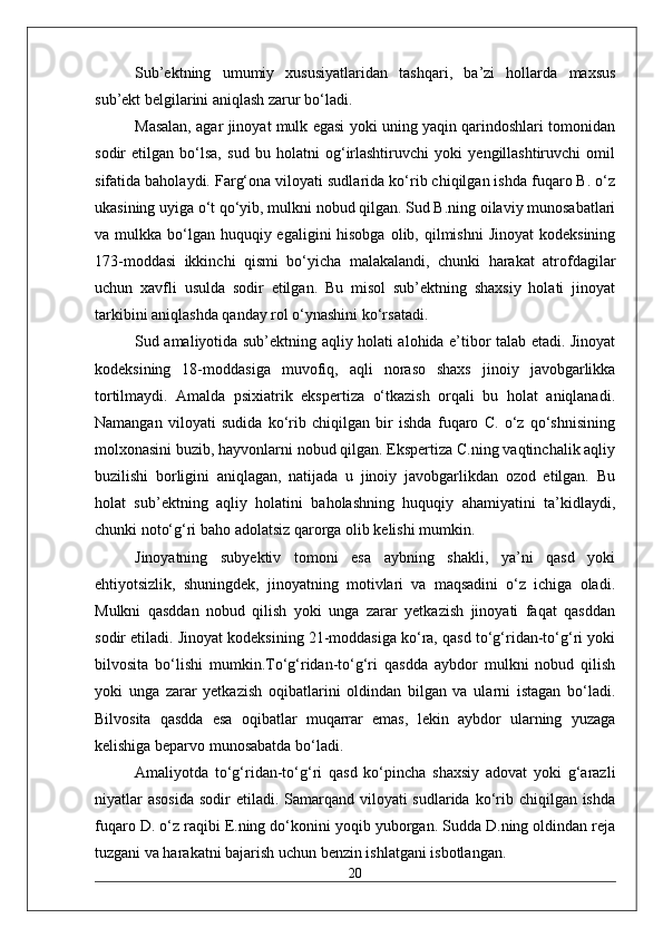 Sub’ektning   umumiy   xususiyatlaridan   tashqari,   ba’zi   hollarda   maxsus
sub’ekt belgilarini aniqlash zarur bo‘ladi. 
Masalan, agar jinoyat mulk egasi yoki uning yaqin qarindoshlari tomonidan
sodir   etilgan   bo‘lsa,   sud   bu   holatni   og‘irlashtiruvchi   yoki   yengillashtiruvchi   omil
sifatida baholaydi. Farg‘ona viloyati sudlarida ko‘rib chiqilgan ishda fuqaro B. o‘z
ukasining uyiga o‘t qo‘yib, mulkni nobud qilgan. Sud B.ning oilaviy munosabatlari
va mulkka bo‘lgan  huquqiy egaligini  hisobga  olib, qilmishni  Jinoyat  kodeksining
173-moddasi   ikkinchi   qismi   bo‘yicha   malakalandi,   chunki   harakat   atrofdagilar
uchun   xavfli   usulda   sodir   etilgan.   Bu   misol   sub’ektning   shaxsiy   holati   jinoyat
tarkibini aniqlashda qanday rol o‘ynashini ko‘rsatadi. 
Sud amaliyotida sub’ektning aqliy holati alohida e’tibor talab etadi. Jinoyat
kodeksining   18-moddasiga   muvofiq,   aqli   noraso   shaxs   jinoiy   javobgarlikka
tortilmaydi.   Amalda   psixiatrik   ekspertiza   o‘tkazish   orqali   bu   holat   aniqlanadi.
Namangan   viloyati   sudida   ko‘rib   chiqilgan   bir   ishda   fuqaro   C.   o‘z   qo‘shnisining
molxonasini buzib, hayvonlarni nobud qilgan. Ekspertiza C.ning vaqtinchalik aqliy
buzilishi   borligini   aniqlagan,   natijada   u   jinoiy   javobgarlikdan   ozod   etilgan.   Bu
holat   sub’ektning   aqliy   holatini   baholashning   huquqiy   ahamiyatini   ta’kidlaydi,
chunki noto‘g‘ri baho adolatsiz qarorga olib kelishi mumkin. 
Jinoyatning   subyektiv   tomoni   esa   aybning   shakli,   ya’ni   qasd   yoki
ehtiyotsizlik,   shuningdek,   jinoyatning   motivlari   va   maqsadini   o‘z   ichiga   oladi.
Mulkni   qasddan   nobud   qilish   yoki   unga   zarar   yetkazish   jinoyati   faqat   qasddan
sodir etiladi. Jinoyat kodeksining 21-moddasiga ko‘ra, qasd to‘g‘ridan-to‘g‘ri yoki
bilvosita   bo‘lishi   mumkin.To‘g‘ridan-to‘g‘ri   qasdda   aybdor   mulkni   nobud   qilish
yoki   unga   zarar   yetkazish   oqibatlarini   oldindan   bilgan   va   ularni   istagan   bo‘ladi.
Bilvosita   qasdda   esa   oqibatlar   muqarrar   emas,   lekin   aybdor   ularning   yuzaga
kelishiga beparvo munosabatda bo‘ladi. 
Amaliyotda   to‘g‘ridan-to‘g‘ri   qasd   ko‘pincha   shaxsiy   adovat   yoki   g‘arazli
niyatlar  asosida  sodir  etiladi. Samarqand  viloyati  sudlarida  ko‘rib chiqilgan ishda
fuqaro D. o‘z raqibi E.ning do‘konini yoqib yuborgan. Sudda D.ning oldindan reja
tuzgani va harakatni bajarish uchun benzin ishlatgani isbotlangan.
20 