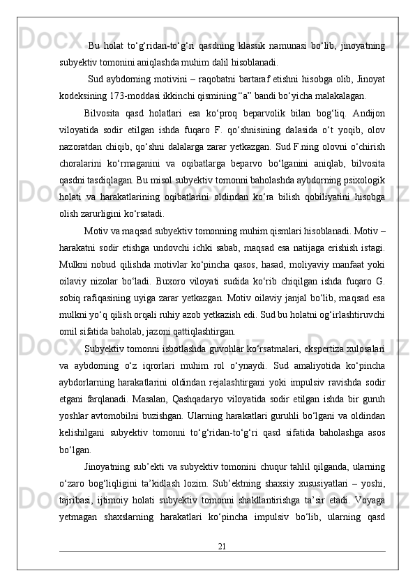   Bu   holat   to‘g‘ridan-to‘g‘ri   qasdning   klassik   namunasi   bo‘lib,   jinoyatning
subyektiv tomonini aniqlashda muhim dalil hisoblanadi.
  Sud aybdorning motivini  – raqobatni  bartaraf etishni  hisobga olib, Jinoyat
kodeksining 173-moddasi ikkinchi qismining “a” bandi bo‘yicha malakalagan. 
Bilvosita   qasd   holatlari   esa   ko‘proq   beparvolik   bilan   bog‘liq.   Andijon
viloyatida   sodir   etilgan   ishda   fuqaro   F.   qo‘shnisining   dalasida   o‘t   yoqib,   olov
nazoratdan chiqib, qo‘shni dalalarga zarar yetkazgan. Sud F.ning olovni o‘chirish
choralarini   ko‘rmaganini   va   oqibatlarga   beparvo   bo‘lganini   aniqlab,   bilvosita
qasdni tasdiqlagan. Bu misol subyektiv tomonni baholashda aybdorning psixologik
holati   va   harakatlarining   oqibatlarini   oldindan   ko‘ra   bilish   qobiliyatini   hisobga
olish zarurligini ko‘rsatadi. 
Motiv va maqsad subyektiv tomonning muhim qismlari hisoblanadi. Motiv –
harakatni   sodir   etishga  undovchi  ichki  sabab,  maqsad  esa   natijaga  erishish   istagi.
Mulkni   nobud   qilishda   motivlar   ko‘pincha   qasos,   hasad,   moliyaviy   manfaat   yoki
oilaviy   nizolar   bo‘ladi.   Buxoro   viloyati   sudida   ko‘rib   chiqilgan   ishda   fuqaro   G.
sobiq rafiqasining  uyiga zarar  yetkazgan. Motiv  oilaviy  janjal  bo‘lib, maqsad  esa
mulkni yo‘q qilish orqali ruhiy azob yetkazish edi. Sud bu holatni og‘irlashtiruvchi
omil sifatida baholab, jazoni qattiqlashtirgan. 
Subyektiv tomonni isbotlashda guvohlar ko‘rsatmalari, ekspertiza xulosalari
va   aybdorning   o‘z   iqrorlari   muhim   rol   o‘ynaydi.   Sud   amaliyotida   ko‘pincha
aybdorlarning   harakatlarini   oldindan   rejalashtirgani   yoki   impulsiv   ravishda   sodir
etgani   farqlanadi.   Masalan,   Qashqadaryo   viloyatida   sodir   etilgan   ishda   bir   guruh
yoshlar  avtomobilni   buzishgan.  Ularning harakatlari  guruhli  bo‘lgani  va  oldindan
kelishilgani   subyektiv   tomonni   to‘g‘ridan-to‘g‘ri   qasd   sifatida   baholashga   asos
bo‘lgan. 
Jinoyatning sub’ekti va subyektiv tomonini chuqur tahlil qilganda, ularning
o‘zaro   bog‘liqligini   ta’kidlash   lozim.   Sub’ektning   shaxsiy   xususiyatlari   –   yoshi,
tajribasi,   ijtimoiy   holati   subyektiv   tomonni   shakllantirishga   ta’sir   etadi.   Voyaga
yetmagan   shaxslarning   harakatlari   ko‘pincha   impulsiv   bo‘lib,   ularning   qasd
21 
