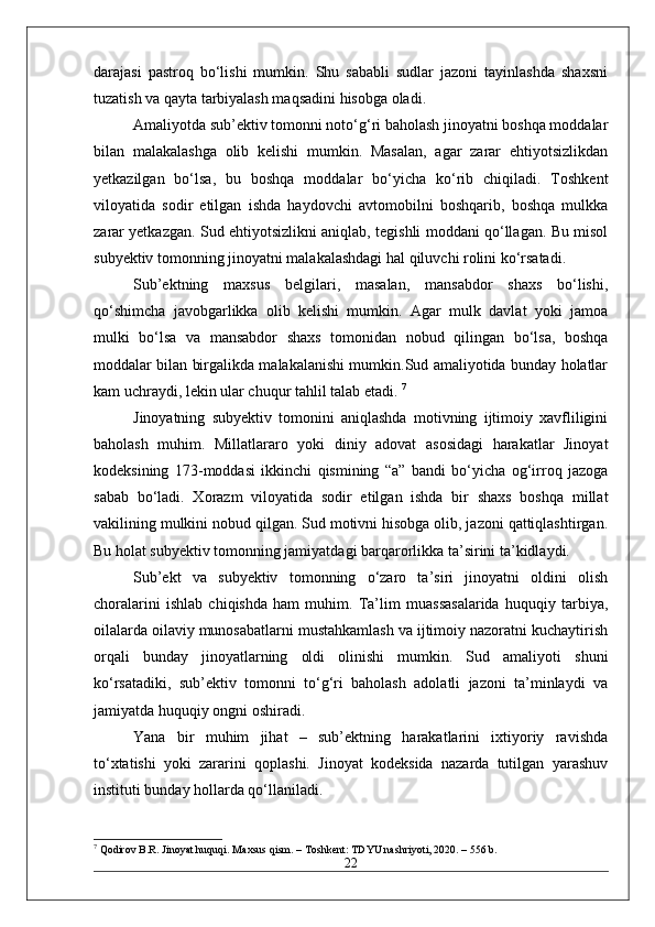 darajasi   pastroq   bo‘lishi   mumkin.   Shu   sababli   sudlar   jazoni   tayinlashda   shaxsni
tuzatish va qayta tarbiyalash maqsadini hisobga oladi. 
Amaliyotda sub’ektiv tomonni noto‘g‘ri baholash jinoyatni boshqa moddalar
bilan   malakalashga   olib   kelishi   mumkin.   Masalan,   agar   zarar   ehtiyotsizlikdan
yetkazilgan   bo‘lsa,   bu   boshqa   moddalar   bo‘yicha   ko‘rib   chiqiladi.   Toshkent
viloyatida   sodir   etilgan   ishda   haydovchi   avtomobilni   boshqarib,   boshqa   mulkka
zarar yetkazgan. Sud ehtiyotsizlikni aniqlab, tegishli moddani qo‘llagan. Bu misol
subyektiv tomonning jinoyatni malakalashdagi hal qiluvchi rolini ko‘rsatadi. 
Sub’ektning   maxsus   belgilari,   masalan,   mansabdor   shaxs   bo‘lishi,
qo‘shimcha   javobgarlikka   olib   kelishi   mumkin.   Agar   mulk   davlat   yoki   jamoa
mulki   bo‘lsa   va   mansabdor   shaxs   tomonidan   nobud   qilingan   bo‘lsa,   boshqa
moddalar bilan birgalikda malakalanishi mumkin.Sud amaliyotida bunday holatlar
kam uchraydi, lekin ular chuqur tahlil talab etadi.  7
Jinoyatning   subyektiv   tomonini   aniqlashda   motivning   ijtimoiy   xavfliligini
baholash   muhim.   Millatlararo   yoki   diniy   adovat   asosidagi   harakatlar   Jinoyat
kodeksining   173-moddasi   ikkinchi   qismining   “a”   bandi   bo‘yicha   og‘irroq   jazoga
sabab   bo‘ladi.   Xorazm   viloyatida   sodir   etilgan   ishda   bir   shaxs   boshqa   millat
vakilining mulkini nobud qilgan. Sud motivni hisobga olib, jazoni qattiqlashtirgan.
Bu holat subyektiv tomonning jamiyatdagi barqarorlikka ta’sirini ta’kidlaydi. 
Sub’ekt   va   subyektiv   tomonning   o‘zaro   ta’siri   jinoyatni   oldini   olish
choralarini   ishlab   chiqishda   ham   muhim.   Ta’lim   muassasalarida   huquqiy   tarbiya,
oilalarda oilaviy munosabatlarni mustahkamlash va ijtimoiy nazoratni kuchaytirish
orqali   bunday   jinoyatlarning   oldi   olinishi   mumkin.   Sud   amaliyoti   shuni
ko‘rsatadiki,   sub’ektiv   tomonni   to‘g‘ri   baholash   adolatli   jazoni   ta’minlaydi   va
jamiyatda huquqiy ongni oshiradi.
Yana   bir   muhim   jihat   –   sub’ektning   harakatlarini   ixtiyoriy   ravishda
to‘xtatishi   yoki   zararini   qoplashi.   Jinoyat   kodeksida   nazarda   tutilgan   yarashuv
instituti bunday hollarda qo‘llaniladi.
7
 Qodirov B.R. Jinoyat huquqi. Maxsus qism. – Toshkent: TDYU nashriyoti, 2020. – 556 b.
22 