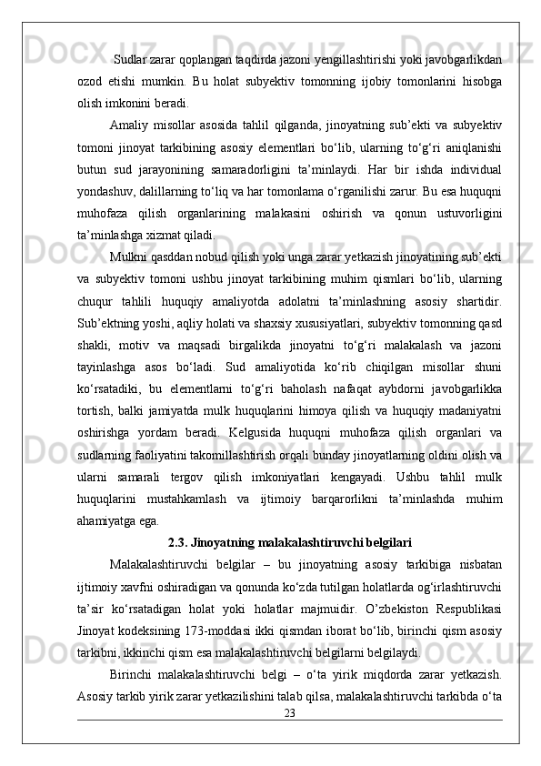  Sudlar zarar qoplangan taqdirda jazoni yengillashtirishi yoki javobgarlikdan
ozod   etishi   mumkin.   Bu   holat   subyektiv   tomonning   ijobiy   tomonlarini   hisobga
olish imkonini beradi. 
Amaliy   misollar   asosida   tahlil   qilganda,   jinoyatning   sub’ekti   va   subyektiv
tomoni   jinoyat   tarkibining   asosiy   elementlari   bo‘lib,   ularning   to‘g‘ri   aniqlanishi
butun   sud   jarayonining   samaradorligini   ta’minlaydi.   Har   bir   ishda   individual
yondashuv, dalillarning to‘liq va har tomonlama o‘rganilishi zarur. Bu esa huquqni
muhofaza   qilish   organlarining   malakasini   oshirish   va   qonun   ustuvorligini
ta’minlashga xizmat qiladi. 
Mulkni qasddan nobud qilish yoki unga zarar yetkazish jinoyatining sub’ekti
va   subyektiv   tomoni   ushbu   jinoyat   tarkibining   muhim   qismlari   bo‘lib,   ularning
chuqur   tahlili   huquqiy   amaliyotda   adolatni   ta’minlashning   asosiy   shartidir.
Sub’ektning yoshi, aqliy holati va shaxsiy xususiyatlari, subyektiv tomonning qasd
shakli,   motiv   va   maqsadi   birgalikda   jinoyatni   to‘g‘ri   malakalash   va   jazoni
tayinlashga   asos   bo‘ladi.   Sud   amaliyotida   ko‘rib   chiqilgan   misollar   shuni
ko‘rsatadiki,   bu   elementlarni   to‘g‘ri   baholash   nafaqat   aybdorni   javobgarlikka
tortish,   balki   jamiyatda   mulk   huquqlarini   himoya   qilish   va   huquqiy   madaniyatni
oshirishga   yordam   beradi.   Kelgusida   huquqni   muhofaza   qilish   organlari   va
sudlarning faoliyatini takomillashtirish orqali bunday jinoyatlarning oldini olish va
ularni   samarali   tergov   qilish   imkoniyatlari   kengayadi.   Ushbu   tahlil   mulk
huquqlarini   mustahkamlash   va   ijtimoiy   barqarorlikni   ta’minlashda   muhim
ahamiyatga ega. 
2.3. Jinoyatning malakalashtiruvchi belgilari
Malakalashtiruvchi   belgilar   –   bu   jinoyatning   asosiy   tarkibiga   nisbatan
ijtimoiy xavfni oshiradigan va qonunda ko‘zda tutilgan holatlarda og‘irlashtiruvchi
ta’sir   ko‘rsatadigan   holat   yoki   holatlar   majmuidir.   O’zbekiston   Respublikasi
Jinoyat kodeksining 173-moddasi ikki qismdan iborat bo‘lib, birinchi qism asosiy
tarkibni, ikkinchi qism esa malakalashtiruvchi belgilarni belgilaydi.
Birinchi   malakalashtiruvchi   belgi   –   o‘ta   yirik   miqdorda   zarar   yetkazish.
Asosiy tarkib yirik zarar yetkazilishini talab qilsa, malakalashtiruvchi tarkibda o‘ta
23 