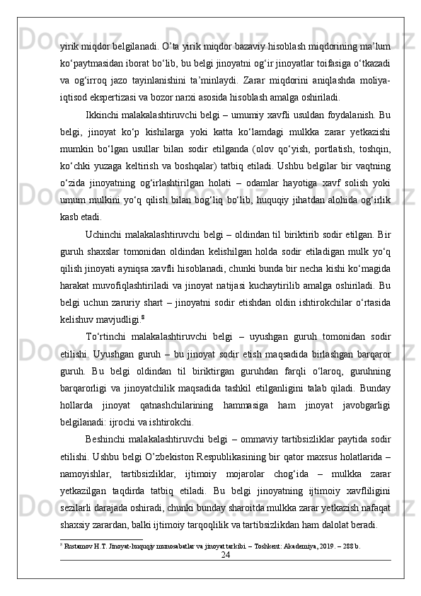 yirik miqdor belgilanadi. O’ta yirik miqdor bazaviy hisoblash miqdorining ma’lum
ko‘paytmasidan iborat bo‘lib, bu belgi jinoyatni og‘ir jinoyatlar toifasiga o‘tkazadi
va   og‘irroq   jazo   tayinlanishini   ta’minlaydi.   Zarar   miqdorini   aniqlashda   moliya-
iqtisod ekspertizasi va bozor narxi asosida hisoblash amalga oshiriladi.
Ikkinchi malakalashtiruvchi belgi – umumiy xavfli usuldan foydalanish. Bu
belgi,   jinoyat   ko‘p   kishilarga   yoki   katta   ko‘lamdagi   mulkka   zarar   yetkazishi
mumkin   bo‘lgan   usullar   bilan   sodir   etilganda   (olov   qo‘yish,   portlatish,   toshqin,
ko‘chki   yuzaga   keltirish   va   boshqalar)   tatbiq   etiladi.   Ushbu   belgilar   bir   vaqtning
o‘zida   jinoyatning   og‘irlashtirilgan   holati   –   odamlar   hayotiga   xavf   solish   yoki
umum   mulkini   yo‘q   qilish   bilan   bog‘liq   bo‘lib,   huquqiy   jihatdan   alohida   og‘irlik
kasb etadi.
Uchinchi malakalashtiruvchi belgi – oldindan til biriktirib sodir etilgan. Bir
guruh   shaxslar   tomonidan   oldindan   kelishilgan   holda   sodir   etiladigan   mulk   yo‘q
qilish jinoyati ayniqsa xavfli hisoblanadi, chunki bunda bir necha kishi ko‘magida
harakat   muvofiqlashtiriladi   va   jinoyat   natijasi   kuchaytirilib   amalga   oshiriladi.   Bu
belgi   uchun   zaruriy   shart   –   jinoyatni   sodir   etishdan   oldin   ishtirokchilar   o‘rtasida
kelishuv mavjudligi. 8
To‘rtinchi   malakalashtiruvchi   belgi   –   uyushgan   guruh   tomonidan   sodir
etilishi.   Uyushgan   guruh   –   bu   jinoyat   sodir   etish   maqsadida   birlashgan   barqaror
guruh.   Bu   belgi   oldindan   til   biriktirgan   guruhdan   farqli   o‘laroq,   guruhning
barqarorligi   va   jinoyatchilik   maqsadida   tashkil   etilganligini   talab   qiladi.   Bunday
hollarda   jinoyat   qatnashchilarining   hammasiga   ham   jinoyat   javobgarligi
belgilanadi: ijrochi va ishtirokchi.
Beshinchi   malakalashtiruvchi   belgi   –   ommaviy   tartibsizliklar   paytida   sodir
etilishi. Ushbu belgi O’zbekiston Respublikasining bir qator maxsus holatlarida –
namoyishlar,   tartibsizliklar,   ijtimoiy   mojarolar   chog‘ida   –   mulkka   zarar
yetkazilgan   taqdirda   tatbiq   etiladi.   Bu   belgi   jinoyatning   ijtimoiy   xavfliligini
sezilarli darajada oshiradi, chunki bunday sharoitda mulkka zarar yetkazish nafaqat
shaxsiy zarardan, balki ijtimoiy tarqoqlilik va tartibsizlikdan ham dalolat beradi.
8
 Rustamov H.T. Jinoyat-huquqiy munosabatlar va jinoyat tarkibi. – Toshkent: Akademiya, 2019. – 288 b.
24 