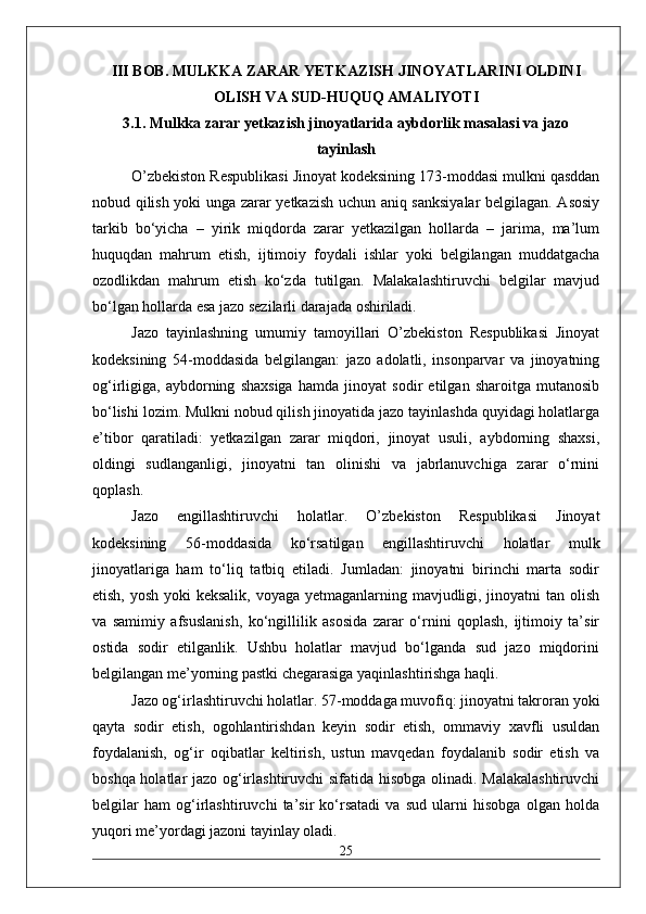 III BOB. MULKKA ZARAR YETKAZISH JINOYATLARINI OLDINI
OLISH VA SUD-HUQUQ AMALIYOTI
3.1. Mulkka zarar yetkazish jinoyatlarida aybdorlik masalasi va jazo
tayinlash
O’zbekiston Respublikasi Jinoyat kodeksining 173-moddasi mulkni qasddan
nobud qilish yoki unga zarar yetkazish uchun aniq sanksiyalar belgilagan. Asosiy
tarkib   bo‘yicha   –   yirik   miqdorda   zarar   yetkazilgan   hollarda   –   jarima,   ma’lum
huquqdan   mahrum   etish,   ijtimoiy   foydali   ishlar   yoki   belgilangan   muddatgacha
ozodlikdan   mahrum   etish   ko‘zda   tutilgan.   Malakalashtiruvchi   belgilar   mavjud
bo‘lgan hollarda esa jazo sezilarli darajada oshiriladi.
Jazo   tayinlashning   umumiy   tamoyillari   O’zbekiston   Respublikasi   Jinoyat
kodeksining   54-moddasida   belgilangan:   jazo   adolatli,   insonparvar   va   jinoyatning
og‘irligiga,   aybdorning   shaxsiga   hamda   jinoyat   sodir   etilgan   sharoitga   mutanosib
bo‘lishi lozim. Mulkni nobud qilish jinoyatida jazo tayinlashda quyidagi holatlarga
e’tibor   qaratiladi:   yetkazilgan   zarar   miqdori,   jinoyat   usuli,   aybdorning   shaxsi,
oldingi   sudlanganligi,   jinoyatni   tan   olinishi   va   jabrlanuvchiga   zarar   o‘rnini
qoplash.
Jazo   engillashtiruvchi   holatlar.   O’zbekiston   Respublikasi   Jinoyat
kodeksining   56-moddasida   ko‘rsatilgan   engillashtiruvchi   holatlar   mulk
jinoyatlariga   ham   to‘liq   tatbiq   etiladi.   Jumladan:   jinoyatni   birinchi   marta   sodir
etish, yosh yoki keksalik, voyaga yetmaganlarning mavjudligi, jinoyatni  tan olish
va   samimiy   afsuslanish,   ko‘ngillilik   asosida   zarar   o‘rnini   qoplash,   ijtimoiy   ta’sir
ostida   sodir   etilganlik.   Ushbu   holatlar   mavjud   bo‘lganda   sud   jazo   miqdorini
belgilangan me’yorning pastki chegarasiga yaqinlashtirishga haqli.
Jazo og‘irlashtiruvchi holatlar. 57-moddaga muvofiq: jinoyatni takroran yoki
qayta   sodir   etish,   ogohlantirishdan   keyin   sodir   etish,   ommaviy   xavfli   usuldan
foydalanish,   og‘ir   oqibatlar   keltirish,   ustun   mavqedan   foydalanib   sodir   etish   va
boshqa holatlar jazo og‘irlashtiruvchi sifatida hisobga olinadi. Malakalashtiruvchi
belgilar   ham   og‘irlashtiruvchi   ta’sir   ko‘rsatadi   va   sud   ularni   hisobga   olgan   holda
yuqori me’yordagi jazoni tayinlay oladi.
25 