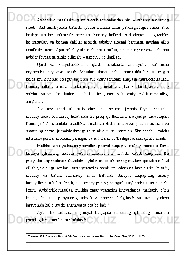 Aybdorlik   masalasining   murakkab   tomonlaridan   biri   –   sababiy   aloqaning
isboti.   Sud   amaliyotida   ba’zida   aybdor   mulkka   zarar   yetkazganligini   inkor   etib,
boshqa   sababni   ko‘rsatishi   mumkin.   Bunday   hollarda   sud   ekspertiza,   guvohlar
ko‘rsatuvlari   va   boshqa   dalillar   asosida   sababiy   aloqani   barchaga   ravshan   qilib
isbotlashi lozim. Agar sababiy aloqa shubhali bo‘lsa, «in dubio pro reo» – shubha
aybdor foydasiga talqin qilinishi – tamoyili qo‘llaniladi.
Qasd   va   ehtiyotsizlikni   farqlash   masalasida   amaliyotda   ko‘pincha
qiyinchiliklar   yuzaga   keladi.   Masalan,   shaxs   boshqa   maqsadda   harakat   qilgan
holda mulk  nobud bo‘lgan taqdirda  sub’ektiv tomonni  aniqlash   murakkablashadi.
Bunday hollarda barcha holatlar majmui – jinoyat usuli, harakat tartib, aybdorning
so‘zlari   va   xatti-harakatlari   –   tahlil   qilinib,   qasd   yoki   ehtiyotsizlik   mavjudligi
aniqlanadi.
Jazo   tayinlashda   alternativ   choralar   –   jarima,   ijtimoiy   foydali   ishlar   –
moddiy   zarar   kichikroq   holatlarda   ko‘proq   qo‘llanilishi   maqsadga   muvofiqdir.
Buning sababi shundaki, ozodlikdan mahrum etish ijtimoiy xarajatlarni oshiradi va
shaxsning   qayta   ijtimoiylashuviga   to‘sqinlik   qilishi   mumkin.   Shu   sababli   kodeks
alternativ jazolar imkonini yaratgan va sud ularni qo‘llashga harakat qilishi kerak.  
Mulkka zarar yetkazish jinoyatlari jinoyat huquqida mulkiy munosabatlarni
himoya   qilishning   muhim   yo‘nalishlaridan   biri   sifatida   ko‘rib   chiqiladi.   Bu
jinoyatlarning mohiyati shundaki, aybdor shaxs o‘zganing mulkini qasddan nobud
qilish   yoki   unga   sezilarli   zarar   yetkazish   orqali   mulkdorning   huquqlarini   buzadi,
moddiy   va   ba’zan   ma’naviy   zarar   keltiradi.   Jinoyat   huquqining   asosiy
tamoyillaridan kelib chiqib, har qanday jinoiy javobgarlik aybdorlikka asoslanishi
lozim.   Aybdorlik   masalasi   mulkka   zarar   yetkazish   jinoyatlarida   markaziy   o‘rin
tutadi,   chunki   u   jinoyatning   subyektiv   tomonini   belgilaydi   va   jazo   tayinlash
jarayonida hal qiluvchi ahamiyatga ega bo‘ladi. 9
Aybdorlik   tushunchasi   jinoyat   huquqida   shaxsning   qilmishiga   nisbatan
psixologik munosabatini ifodalaydi.
9
 Tursunov N.I. Jinoyatchilik profilaktikasi: nazariya va amaliyot. – Toshkent: Fan, 2021. – 340 b.
26 