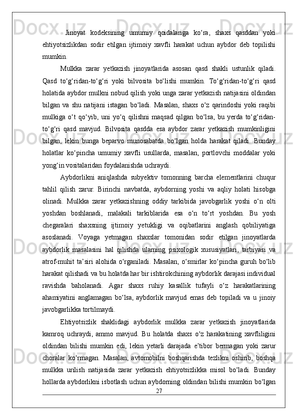   Jinoyat   kodeksining   umumiy   qoidalariga   ko‘ra,   shaxs   qasddan   yoki
ehtiyotsizlikdan   sodir   etilgan   ijtimoiy   xavfli   harakat   uchun   aybdor   deb   topilishi
mumkin. 
Mulkka   zarar   yetkazish   jinoyatlarida   asosan   qasd   shakli   ustunlik   qiladi.
Qasd   to‘g‘ridan-to‘g‘ri   yoki   bilvosita   bo‘lishi   mumkin.   To‘g‘ridan-to‘g‘ri   qasd
holatida aybdor mulkni nobud qilish yoki unga zarar yetkazish natijasini oldindan
bilgan   va   shu   natijani   istagan   bo‘ladi.   Masalan,   shaxs   o‘z   qarindoshi   yoki   raqibi
mulkiga   o‘t   qo‘yib,   uni   yo‘q   qilishni   maqsad   qilgan   bo‘lsa,   bu   yerda   to‘g‘ridan-
to‘g‘ri   qasd   mavjud.   Bilvosita   qasdda   esa   aybdor   zarar   yetkazish   mumkinligini
bilgan,   lekin   bunga   beparvo   munosabatda   bo‘lgan   holda   harakat   qiladi.   Bunday
holatlar   ko‘pincha   umumiy   xavfli   usullarda,   masalan,   portlovchi   moddalar   yoki
yong‘in vositalaridan foydalanishda uchraydi.
Aybdorlikni   aniqlashda   subyektiv   tomonning   barcha   elementlarini   chuqur
tahlil   qilish   zarur.   Birinchi   navbatda,   aybdorning   yoshi   va   aqliy   holati   hisobga
olinadi.   Mulkka   zarar   yetkazishning   oddiy   tarkibida   javobgarlik   yoshi   o‘n   olti
yoshdan   boshlanadi,   malakali   tarkiblarida   esa   o‘n   to‘rt   yoshdan.   Bu   yosh
chegaralari   shaxsning   ijtimoiy   yetukligi   va   oqibatlarini   anglash   qobiliyatiga
asoslanadi.   Voyaga   yetmagan   shaxslar   tomonidan   sodir   etilgan   jinoyatlarda
aybdorlik   masalasini   hal   qilishda   ularning   psixologik   xususiyatlari,   tarbiyasi   va
atrof-muhit   ta’siri   alohida   o‘rganiladi.   Masalan,   o‘smirlar   ko‘pincha   guruh   bo‘lib
harakat qilishadi va bu holatda har bir ishtirokchining aybdorlik darajasi individual
ravishda   baholanadi.   Agar   shaxs   ruhiy   kasallik   tufayli   o‘z   harakatlarining
ahamiyatini   anglamagan   bo‘lsa,   aybdorlik   mavjud   emas   deb   topiladi   va   u   jinoiy
javobgarlikka tortilmaydi.
Ehtiyotsizlik   shaklidagi   aybdorlik   mulkka   zarar   yetkazish   jinoyatlarida
kamroq   uchraydi,   ammo   mavjud.   Bu   holatda   shaxs   o‘z   harakatining   xavfliligini
oldindan   bilishi   mumkin   edi,   lekin   yetarli   darajada   e’tibor   bermagan   yoki   zarur
choralar   ko‘rmagan.   Masalan,   avtomobilni   boshqarishda   tezlikni   oshirib,   boshqa
mulkka   urilish   natijasida   zarar   yetkazish   ehtiyotsizlikka   misol   bo‘ladi.   Bunday
hollarda aybdorlikni isbotlash uchun aybdorning oldindan bilishi mumkin bo‘lgan
27 