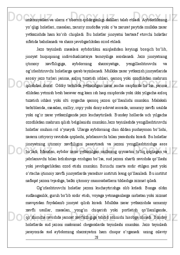 imkoniyatlari va ularni e’tiborsiz qoldirganligi dalillari talab etiladi. Aybdorlikning
yo‘qligi holatlari, masalan, zaruriy mudofaa yoki o‘ta zarurat paytida mulkka zarar
yetkazishda   ham   ko‘rib   chiqiladi.   Bu   holatlar   jinoyatni   bartaraf   etuvchi   holatlar
sifatida baholanadi va shaxs javobgarlikdan ozod etiladi.
Jazo   tayinlash   masalasi   aybdorlikni   aniqlashdan   keyingi   bosqich   bo‘lib,
jinoyat   huquqining   individualizatsiya   tamoyiliga   asoslanadi.   Jazo   jinoyatning
ijtimoiy   xavfliligiga,   aybdorning   shaxsiyatiga,   yengillashtiruvchi   va
og‘irlashtiruvchi holatlarga qarab tayinlanadi. Mulkka zarar yetkazish jinoyatlarida
asosiy   jazo   turlari   jarima,   axloq  tuzatish   ishlari,  qamoq   yoki   ozodlikdan   mahrum
qilishdan   iborat.   Oddiy   tarkibda   yetkazilgan   zarar   ancha   miqdorda   bo‘lsa,   jarima
ellikdan yetmish besh baravar eng kam ish haqi miqdorida yoki ikki yilgacha axloq
tuzatish   ishlari   yoki   olti   oygacha   qamoq   jazosi   qo‘llanilishi   mumkin.   Malakali
tarkiblarida, masalan, milliy, irqiy yoki diniy adovat asosida, umumiy xavfli usulda
yoki   og‘ir   zarar   yetkazilganda   jazo   kuchaytiriladi.   Bunday   hollarda   uch   yilgacha
ozodlikdan mahrum qilish belgilanishi mumkin.Jazo tayinlashda yengillashtiruvchi
holatlar   muhim  rol  o‘ynaydi. Ularga  aybdorning  chin  dildan  pushaymon  bo‘lishi,
zararni ixtiyoriy ravishda qoplashi, jabrlanuvchi bilan yarashishi kiradi. Bu holatlar
jinoyatning   ijtimoiy   xavfliligini   pasaytiradi   va   jazoni   yengillashtirishga   asos
bo‘ladi. Masalan, aybdor zarar yetkazilgan mulkning qiymatini to‘liq qoplagan va
jabrlanuvchi bilan kelishuvga erishgan bo‘lsa, sud jazoni shartli ravishda qo‘llashi
yoki   javobgarlikdan   ozod   etishi   mumkin.   Birinchi   marta   sodir   etilgan   past   yoki
o‘rtacha ijtimoiy xavfli jinoyatlarda yarashuv instituti keng qo‘llaniladi. Bu institut
nafaqat jazoni tejashga, balki ijtimoiy munosabatlarni tiklashga xizmat qiladi.
Og‘irlashtiruvchi   holatlar   jazoni   kuchaytirishga   olib   keladi.   Bunga   oldin
sudlanganlik, guruh bo‘lib sodir etish, voyaga yetmaganlarga nisbatan yoki xizmat
mavqeidan   foydalanib   jinoyat   qilish   kiradi.   Mulkka   zarar   yetkazishda   umumiy
xavfli   usullar,   masalan,   yong‘in   chiqarish   yoki   portlatish   qo‘llanilganda,
qo‘shimcha ravishda jamoat xavfsizligiga tahdid solinishi hisobga olinadi. Bunday
holatlarda   sud   jazoni   maksimal   chegaralarda   tayinlashi   mumkin.   Jazo   tayinlash
jarayonida   sud   aybdorning   shaxsiyatini   ham   chuqur   o‘rganadi:   uning   oilaviy
28 