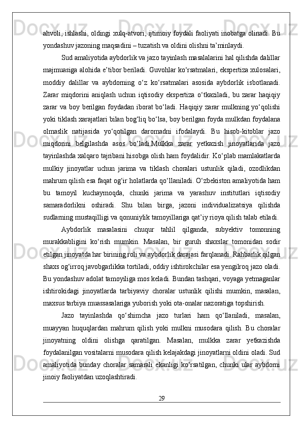 ahvoli, ishlashi, oldingi xulq-atvori, ijtimoiy foydali faoliyati inobatga olinadi. Bu
yondashuv jazoning maqsadini – tuzatish va oldini olishni ta’minlaydi.
Sud amaliyotida aybdorlik va jazo tayinlash masalalarini hal qilishda dalillar
majmuasiga alohida e’tibor beriladi. Guvohlar ko‘rsatmalari, ekspertiza xulosalari,
moddiy   dalillar   va   aybdorning   o‘z   ko‘rsatmalari   asosida   aybdorlik   isbotlanadi.
Zarar   miqdorini   aniqlash   uchun   iqtisodiy   ekspertiza   o‘tkaziladi,   bu   zarar   haqiqiy
zarar  va boy berilgan foydadan iborat bo‘ladi. Haqiqiy zarar  mulkning yo‘qolishi
yoki tiklash xarajatlari bilan bog‘liq bo‘lsa, boy berilgan foyda mulkdan foydalana
olmaslik   natijasida   yo‘qotilgan   daromadni   ifodalaydi.   Bu   hisob-kitoblar   jazo
miqdorini   belgilashda   asos   bo‘ladi.Mulkka   zarar   yetkazish   jinoyatlarida   jazo
tayinlashda xalqaro tajribani hisobga olish ham foydalidir. Ko‘plab mamlakatlarda
mulkiy   jinoyatlar   uchun   jarima   va   tiklash   choralari   ustunlik   qiladi,   ozodlikdan
mahrum qilish esa faqat og‘ir holatlarda qo‘llaniladi. O‘zbekiston amaliyotida ham
bu   tamoyil   kuchaymoqda,   chunki   jarima   va   yarashuv   institutlari   iqtisodiy
samaradorlikni   oshiradi.   Shu   bilan   birga,   jazoni   individualizatsiya   qilishda
sudlarning mustaqilligi va qonuniylik tamoyillariga qat’iy rioya qilish talab etiladi.
Aybdorlik   masalasini   chuqur   tahlil   qilganda,   subyektiv   tomonning
murakkabligini   ko‘rish   mumkin.   Masalan,   bir   guruh   shaxslar   tomonidan   sodir
etilgan jinoyatda har birining roli va aybdorlik darajasi farqlanadi. Rahbarlik qilgan
shaxs og‘irroq javobgarlikka tortiladi, oddiy ishtirokchilar esa yengilroq jazo oladi.
Bu yondashuv adolat tamoyiliga mos keladi. Bundan tashqari, voyaga yetmaganlar
ishtirokidagi   jinoyatlarda   tarbiyaviy   choralar   ustunlik   qilishi   mumkin,   masalan,
maxsus tarbiya muassasalariga yuborish yoki ota-onalar nazoratiga topshirish.
Jazo   tayinlashda   qo‘shimcha   jazo   turlari   ham   qo‘llaniladi,   masalan,
muayyan   huquqlardan   mahrum   qilish   yoki   mulkni   musodara   qilish.   Bu   choralar
jinoyatning   oldini   olishga   qaratilgan.   Masalan,   mulkka   zarar   yetkazishda
foydalanilgan vositalarni musodara qilish kelajakdagi jinoyatlarni oldini oladi. Sud
amaliyotida   bunday   choralar   samarali   ekanligi   ko‘rsatilgan,   chunki   ular   aybdorni
jinoiy faoliyatdan uzoqlashtiradi.
29 