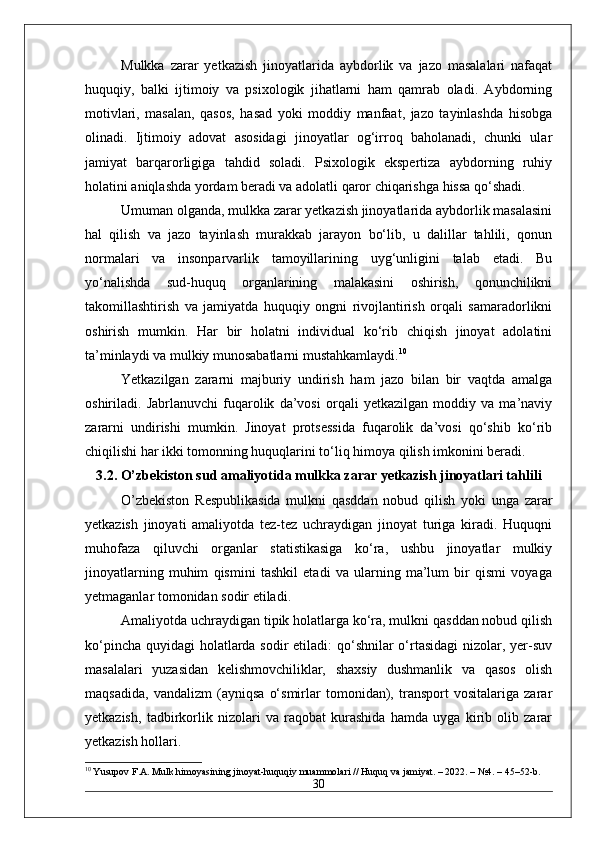 Mulkka   zarar   yetkazish   jinoyatlarida   aybdorlik   va   jazo   masalalari   nafaqat
huquqiy,   balki   ijtimoiy   va   psixologik   jihatlarni   ham   qamrab   oladi.   Aybdorning
motivlari,   masalan,   qasos,   hasad   yoki   moddiy   manfaat,   jazo   tayinlashda   hisobga
olinadi.   Ijtimoiy   adovat   asosidagi   jinoyatlar   og‘irroq   baholanadi,   chunki   ular
jamiyat   barqarorligiga   tahdid   soladi.   Psixologik   ekspertiza   aybdorning   ruhiy
holatini aniqlashda yordam beradi va adolatli qaror chiqarishga hissa qo‘shadi.
Umuman olganda, mulkka zarar yetkazish jinoyatlarida aybdorlik masalasini
hal   qilish   va   jazo   tayinlash   murakkab   jarayon   bo‘lib,   u   dalillar   tahlili,   qonun
normalari   va   insonparvarlik   tamoyillarining   uyg‘unligini   talab   etadi.   Bu
yo‘nalishda   sud-huquq   organlarining   malakasini   oshirish,   qonunchilikni
takomillashtirish   va   jamiyatda   huquqiy   ongni   rivojlantirish   orqali   samaradorlikni
oshirish   mumkin.   Har   bir   holatni   individual   ko‘rib   chiqish   jinoyat   adolatini
ta’minlaydi va mulkiy munosabatlarni mustahkamlaydi. 10
Yetkazilgan   zararni   majburiy   undirish   ham   jazo   bilan   bir   vaqtda   amalga
oshiriladi.   Jabrlanuvchi   fuqarolik   da’vosi   orqali   yetkazilgan   moddiy   va   ma’naviy
zararni   undirishi   mumkin.   Jinoyat   protsessida   fuqarolik   da’vosi   qo‘shib   ko‘rib
chiqilishi har ikki tomonning huquqlarini to‘liq himoya qilish imkonini beradi.
3.2. O’zbekiston sud amaliyotida mulkka zarar yetkazish jinoyatlari tahlili
O’zbekiston   Respublikasida   mulkni   qasddan   nobud   qilish   yoki   unga   zarar
yetkazish   jinoyati   amaliyotda   tez-tez   uchraydigan   jinoyat   turiga   kiradi.   Huquqni
muhofaza   qiluvchi   organlar   statistikasiga   ko‘ra,   ushbu   jinoyatlar   mulkiy
jinoyatlarning   muhim   qismini   tashkil   etadi   va   ularning   ma’lum   bir   qismi   voyaga
yetmaganlar tomonidan sodir etiladi.
Amaliyotda uchraydigan tipik holatlarga ko‘ra, mulkni qasddan nobud qilish
ko‘pincha quyidagi  holatlarda sodir etiladi:  qo‘shnilar  o‘rtasidagi  nizolar, yer-suv
masalalari   yuzasidan   kelishmovchiliklar,   shaxsiy   dushmanlik   va   qasos   olish
maqsadida,   vandalizm   (ayniqsa   o‘smirlar   tomonidan),   transport   vositalariga   zarar
yetkazish,   tadbirkorlik   nizolari   va   raqobat   kurashida   hamda   uyga   kirib   olib   zarar
yetkazish hollari.
10
 Yusupov F.A. Mulk himoyasining jinoyat-huquqiy muammolari // Huquq va jamiyat. – 2022. – №4. – 45–52-b.
30 