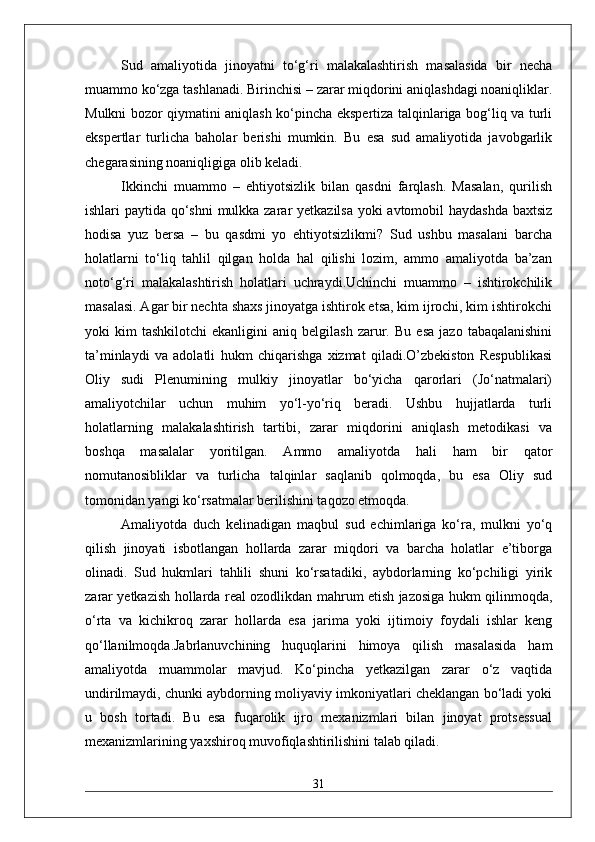 Sud   amaliyotida   jinoyatni   to‘g‘ri   malakalashtirish   masalasida   bir   necha
muammo ko‘zga tashlanadi. Birinchisi – zarar miqdorini aniqlashdagi noaniqliklar.
Mulkni bozor qiymatini aniqlash ko‘pincha ekspertiza talqinlariga bog‘liq va turli
ekspertlar   turlicha   baholar   berishi   mumkin.   Bu   esa   sud   amaliyotida   javobgarlik
chegarasining noaniqligiga olib keladi.
Ikkinchi   muammo   –   ehtiyotsizlik   bilan   qasdni   farqlash.   Masalan,   qurilish
ishlari paytida qo‘shni mulkka zarar yetkazilsa yoki  avtomobil  haydashda  baxtsiz
hodisa   yuz   bersa   –   bu   qasdmi   yo   ehtiyotsizlikmi?   Sud   ushbu   masalani   barcha
holatlarni   to‘liq   tahlil   qilgan   holda   hal   qilishi   lozim,   ammo   amaliyotda   ba’zan
noto‘g‘ri   malakalashtirish   holatlari   uchraydi.Uchinchi   muammo   –   ishtirokchilik
masalasi. Agar bir nechta shaxs jinoyatga ishtirok etsa, kim ijrochi, kim ishtirokchi
yoki   kim   tashkilotchi   ekanligini   aniq   belgilash   zarur.   Bu   esa   jazo   tabaqalanishini
ta’minlaydi   va   adolatli   hukm   chiqarishga   xizmat   qiladi.O’zbekiston   Respublikasi
Oliy   sudi   Plenumining   mulkiy   jinoyatlar   bo‘yicha   qarorlari   (Jo‘natmalari)
amaliyotchilar   uchun   muhim   yo‘l-yo‘riq   beradi.   Ushbu   hujjatlarda   turli
holatlarning   malakalashtirish   tartibi,   zarar   miqdorini   aniqlash   metodikasi   va
boshqa   masalalar   yoritilgan.   Ammo   amaliyotda   hali   ham   bir   qator
nomutanosibliklar   va   turlicha   talqinlar   saqlanib   qolmoqda,   bu   esa   Oliy   sud
tomonidan yangi ko‘rsatmalar berilishini taqozo etmoqda.
Amaliyotda   duch   kelinadigan   maqbul   sud   echimlariga   ko‘ra,   mulkni   yo‘q
qilish   jinoyati   isbotlangan   hollarda   zarar   miqdori   va   barcha   holatlar   e’tiborga
olinadi.   Sud   hukmlari   tahlili   shuni   ko‘rsatadiki,   aybdorlarning   ko‘pchiligi   yirik
zarar yetkazish hollarda real ozodlikdan mahrum etish jazosiga hukm qilinmoqda,
o‘rta   va   kichikroq   zarar   hollarda   esa   jarima   yoki   ijtimoiy   foydali   ishlar   keng
qo‘llanilmoqda.Jabrlanuvchining   huquqlarini   himoya   qilish   masalasida   ham
amaliyotda   muammolar   mavjud.   Ko‘pincha   yetkazilgan   zarar   o‘z   vaqtida
undirilmaydi, chunki aybdorning moliyaviy imkoniyatlari cheklangan bo‘ladi yoki
u   bosh   tortadi.   Bu   esa   fuqarolik   ijro   mexanizmlari   bilan   jinoyat   protsessual
mexanizmlarining yaxshiroq muvofiqlashtirilishini talab qiladi.
31 