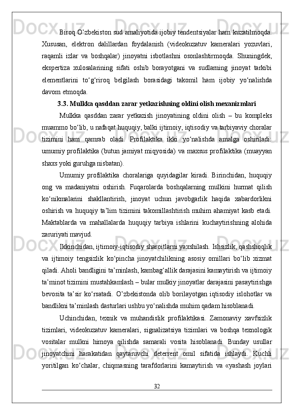Biroq O’zbekiston sud amaliyotida ijobiy tendentsiyalar ham kuzatilmoqda.
Xususan,   elektron   dalillardan   foydalanish   (videokuzatuv   kameralari   yozuvlari,
raqamli   izlar   va   boshqalar)   jinoyatni   isbotlashni   osonlashtirmoqda.   Shuningdek,
ekspertiza   xulosalarining   sifati   oshib   borayotgani   va   sudlarning   jinoyat   tarkibi
elementlarini   to‘g‘riroq   belgilash   borasidagi   takomil   ham   ijobiy   yo‘nalishda
davom etmoqda.
3.3. Mulkka qasddan zarar yetkazishning oldini olish mexanizmlari
Mulkka   qasddan   zarar   yetkazish   jinoyatining   oldini   olish   –   bu   kompleks
muammo bo‘lib, u nafaqat huquqiy, balki ijtimoiy, iqtisodiy va tarbiyaviy choralar
tizimini   ham   qamrab   oladi.   Profilaktika   ikki   yo‘nalishda   amalga   oshiriladi:
umumiy profilaktika (butun jamiyat miqyosida) va maxsus profilaktika (muayyan
shaxs yoki guruhga nisbatan).
Umumiy   profilaktika   choralariga   quyidagilar   kiradi.   Birinchidan,   huquqiy
ong   va   madaniyatni   oshirish.   Fuqarolarda   boshqalarning   mulkini   hurmat   qilish
ko‘nikmalarini   shakllantirish,   jinoyat   uchun   javobgarlik   haqida   xabardorlikni
oshirish   va  huquqiy   ta’lim   tizimini   takomillashtirish   muhim   ahamiyat   kasb   etadi.
Maktablarda   va   mahallalarda   huquqiy   tarbiya   ishlarini   kuchaytirishning   alohida
zaruriyati mavjud.
Ikkinchidan, ijtimoiy-iqtisodiy sharoitlarni yaxshilash. Ishsizlik, qashshoqlik
va   ijtimoiy   tengsizlik   ko‘pincha   jinoyatchilikning   asosiy   omillari   bo‘lib   xizmat
qiladi. Aholi bandligini ta’minlash, kambag‘allik darajasini kamaytirish va ijtimoiy
ta’minot tizimini mustahkamlash – bular mulkiy jinoyatlar darajasini pasaytirishga
bevosita   ta’sir   ko‘rsatadi.   O’zbekistonda   olib   borilayotgan   iqtisodiy   islohotlar   va
bandlikni ta’minlash dasturlari ushbu yo‘nalishda muhim qadam hisoblanadi.
Uchinchidan,   texnik   va   muhandislik   profilaktikasi.   Zamonaviy   xavfsizlik
tizimlari,   videokuzatuv   kameralari,   signalizatsiya   tizimlari   va   boshqa   texnologik
vositalar   mulkni   himoya   qilishda   samarali   vosita   hisoblanadi.   Bunday   usullar
jinoyatchini   harakatidan   qaytaruvchi   deterrent   omil   sifatida   ishlaydi.   Kuchli
yoritilgan   ko‘chalar,   chiqmasning   tarafdorlarini   kamaytirish   va   «yashash   joylari
32 