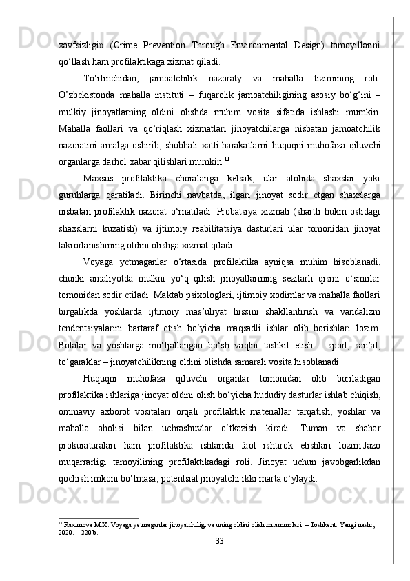 xavfsizligi»   (Crime   Prevention   Through   Environmental   Design)   tamoyillarini
qo‘llash ham profilaktikaga xizmat qiladi.
To‘rtinchidan,   jamoatchilik   nazoraty   va   mahalla   tizimining   roli.
O’zbekistonda   mahalla   instituti   –   fuqarolik   jamoatchiligining   asosiy   bo‘g‘ini   –
mulkiy   jinoyatlarning   oldini   olishda   muhim   vosita   sifatida   ishlashi   mumkin.
Mahalla   faollari   va   qo‘riqlash   xizmatlari   jinoyatchilarga   nisbatan   jamoatchilik
nazoratini   amalga   oshirib,   shubhali   xatti-harakatlarni   huquqni   muhofaza   qiluvchi
organlarga darhol xabar qilishlari mumkin. 11
Maxsus   profilaktika   choralariga   kelsak,   ular   alohida   shaxslar   yoki
guruhlarga   qaratiladi.   Birinchi   navbatda,   ilgari   jinoyat   sodir   etgan   shaxslarga
nisbatan   profilaktik   nazorat   o‘rnatiladi.   Probatsiya   xizmati   (shartli   hukm   ostidagi
shaxslarni   kuzatish)   va   ijtimoiy   reabilitatsiya   dasturlari   ular   tomonidan   jinoyat
takrorlanishining oldini olishga xizmat qiladi.
Voyaga   yetmaganlar   o‘rtasida   profilaktika   ayniqsa   muhim   hisoblanadi,
chunki   amaliyotda   mulkni   yo‘q   qilish   jinoyatlarining   sezilarli   qismi   o‘smirlar
tomonidan sodir etiladi. Maktab psixologlari, ijtimoiy xodimlar va mahalla faollari
birgalikda   yoshlarda   ijtimoiy   mas’uliyat   hissini   shakllantirish   va   vandalizm
tendentsiyalarini   bartaraf   etish   bo‘yicha   maqsadli   ishlar   olib   borishlari   lozim.
Bolalar   va   yoshlarga   mo‘ljallangan   bo‘sh   vaqtni   tashkil   etish   –   sport,   san’at,
to‘garaklar – jinoyatchilikning oldini olishda samarali vosita hisoblanadi.
Huquqni   muhofaza   qiluvchi   organlar   tomonidan   olib   boriladigan
profilaktika ishlariga jinoyat oldini olish bo‘yicha hududiy dasturlar ishlab chiqish,
ommaviy   axborot   vositalari   orqali   profilaktik   materiallar   tarqatish,   yoshlar   va
mahalla   aholisi   bilan   uchrashuvlar   o‘tkazish   kiradi.   Tuman   va   shahar
prokuraturalari   ham   profilaktika   ishlarida   faol   ishtirok   etishlari   lozim.Jazo
muqarrarligi   tamoyilining   profilaktikadagi   roli.   Jinoyat   uchun   javobgarlikdan
qochish imkoni bo‘lmasa, potentsial jinoyatchi ikki marta o‘ylaydi. 
11
 Raximova M.X. Voyaga yetmaganlar jinoyatchiligi va uning oldini olish muammolari. – Toshkent: Yangi nashr, 
2020. – 220 b.
33 