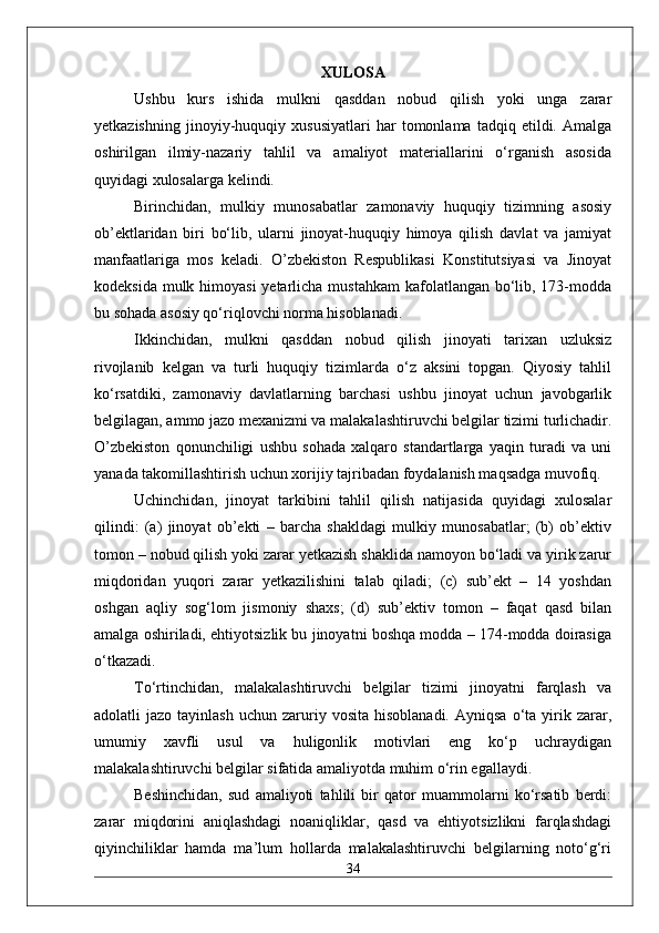 XULOSA
Ushbu   kurs   ishida   mulkni   qasddan   nobud   qilish   yoki   unga   zarar
yetkazishning   jinoyiy-huquqiy   xususiyatlari   har   tomonlama   tadqiq   etildi.   Amalga
oshirilgan   ilmiy-nazariy   tahlil   va   amaliyot   materiallarini   o‘rganish   asosida
quyidagi xulosalarga kelindi.
Birinchidan,   mulkiy   munosabatlar   zamonaviy   huquqiy   tizimning   asosiy
ob’ektlaridan   biri   bo‘lib,   ularni   jinoyat-huquqiy   himoya   qilish   davlat   va   jamiyat
manfaatlariga   mos   keladi.   O’zbekiston   Respublikasi   Konstitutsiyasi   va   Jinoyat
kodeksida mulk himoyasi  yetarlicha mustahkam  kafolatlangan bo‘lib, 173-modda
bu sohada asosiy qo‘riqlovchi norma hisoblanadi.
Ikkinchidan,   mulkni   qasddan   nobud   qilish   jinoyati   tarixan   uzluksiz
rivojlanib   kelgan   va   turli   huquqiy   tizimlarda   o‘z   aksini   topgan.   Qiyosiy   tahlil
ko‘rsatdiki,   zamonaviy   davlatlarning   barchasi   ushbu   jinoyat   uchun   javobgarlik
belgilagan, ammo jazo mexanizmi va malakalashtiruvchi belgilar tizimi turlichadir.
O’zbekiston   qonunchiligi   ushbu   sohada   xalqaro   standartlarga   yaqin   turadi   va   uni
yanada takomillashtirish uchun xorijiy tajribadan foydalanish maqsadga muvofiq.
Uchinchidan,   jinoyat   tarkibini   tahlil   qilish   natijasida   quyidagi   xulosalar
qilindi:   (a)   jinoyat   ob’ekti   –   barcha   shakldagi   mulkiy   munosabatlar;   (b)   ob’ektiv
tomon – nobud qilish yoki zarar yetkazish shaklida namoyon bo‘ladi va yirik zarur
miqdoridan   yuqori   zarar   yetkazilishini   talab   qiladi;   (c)   sub’ekt   –   14   yoshdan
oshgan   aqliy   sog‘lom   jismoniy   shaxs;   (d)   sub’ektiv   tomon   –   faqat   qasd   bilan
amalga oshiriladi, ehtiyotsizlik bu jinoyatni boshqa modda – 174-modda doirasiga
o‘tkazadi.
To‘rtinchidan,   malakalashtiruvchi   belgilar   tizimi   jinoyatni   farqlash   va
adolatli   jazo  tayinlash   uchun  zaruriy  vosita   hisoblanadi.  Ayniqsa   o‘ta   yirik  zarar,
umumiy   xavfli   usul   va   huligonlik   motivlari   eng   ko‘p   uchraydigan
malakalashtiruvchi belgilar sifatida amaliyotda muhim o‘rin egallaydi.
Beshinchidan,   sud   amaliyoti   tahlili   bir   qator   muammolarni   ko‘rsatib   berdi:
zarar   miqdorini   aniqlashdagi   noaniqliklar,   qasd   va   ehtiyotsizlikni   farqlashdagi
qiyinchiliklar   hamda   ma’lum   hollarda   malakalashtiruvchi   belgilarning   noto‘g‘ri
34 
