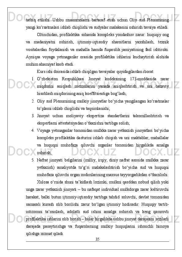 tatbiq   etilishi.   Ushbu   muammolarni   bartaraf   etish   uchun   Oliy   sud   Plenumining
yangi ko‘rsatmalari ishlab chiqilishi va sudyalar malakasini oshirish tavsiya etiladi.
Oltinchidan, profilaktika sohasida  kompleks yondashuv zarur:  huquqiy ong
va   madaniyatni   oshirish,   ijtimoiy-iqtisodiy   sharoitlarni   yaxshilash,   texnik
vositalardan   foydalanish   va   mahalla   hamda   fuqarolik   jamiyatining   faol   ishtiroki.
Ayniqsa   voyaga   yetmaganlar   orasida   profilaktika   ishlarini   kuchaytirish   alohida
muhim ahamiyat kasb etadi.
Kurs ishi doirasida ishlab chiqilgan tavsiyalar quyidagilardan iborat:
1. O’zbekiston   Respublikasi   Jinoyat   kodeksining   173-moddasida   zarar
miqdorini   aniqlash   mezonlarini   yanada   aniqlashtirish   va   uni   bazaviy
hisoblash miqdorining aniq koeffitsientiga bog‘lash;
2. Oliy sud Plenumining mulkiy jinoyatlar  bo‘yicha yangilangan ko‘rsatmalar
to‘plami ishlab chiqilishi va taqsimlanishi;
3. Jinoyat   uchun   moliyaviy   ekspertiza   standartlarini   takomillashtirish   va
ekspertlarni attestatsiyadan o‘tkazishni tartibga solish;
4. Voyaga yetmaganlar tomonidan mulkka zarar yetkazish jinoyatlari bo‘yicha
kompleks profilaktika dasturini  ishlab  chiqish va  uni  maktablar, mahallalar
va   huquqni   muhofaza   qiluvchi   organlar   tomonidan   birgalikda   amalga
oshirish;
5. Nafrat   jinoyati   belgilarini   (milliy,   irqiy,   diniy   nafrat   asosida   mulkka   zarar
yetkazish)   amaliyotda   to‘g‘ri   malakalashtirish   bo‘yicha   sud   va   huquqni
muhofaza qiluvchi organ xodimlarining maxsus tayyorgarlikdan o‘tkazilishi.
Xulosa o‘rnida shuni  ta’kidlash lozimki, mulkni qasddan nobud qilish yoki
unga zarar  yetkazish jinoyati – bu nafaqat  individual mulkdorga zarar keltiruvchi
harakat,   balki   butun   ijtimoiy-iqtisodiy   tartibga   tahdid   soluvchi,   davlat   tomonidan
samarali   kurash   olib   borilishi   zarur   bo‘lgan   ijtimoiy   hodisadir.   Huquqiy   tartib-
intizomni   ta’minlash,   adolatli   sud   ishini   amalga   oshirish   va   keng   qamrovli
profilaktika ishlarini olib borish – bular birgalikda ushbu jinoyat darajasini sezilarli
darajada   pasaytirishga   va   fuqarolarning   mulkiy   huquqlarini   ishonchli   himoya
qilishga xizmat qiladi.
35 