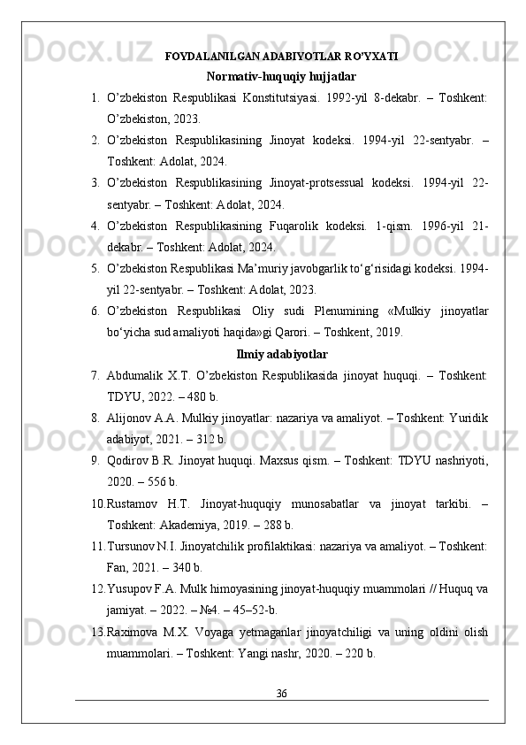 FOYDALANILGAN ADABIYOTLAR RO’YXATI
Normativ-huquqiy hujjatlar
1. O’zbekiston   Respublikasi   Konstitutsiyasi.   1992-yil   8-dekabr.   –   Toshkent:
O’zbekiston, 2023.
2. O’zbekiston   Respublikasining   Jinoyat   kodeksi.   1994-yil   22-sentyabr.   –
Toshkent: Adolat, 2024.
3. O’zbekiston   Respublikasining   Jinoyat-protsessual   kodeksi.   1994-yil   22-
sentyabr. – Toshkent: Adolat, 2024.
4. O’zbekiston   Respublikasining   Fuqarolik   kodeksi.   1-qism.   1996-yil   21-
dekabr. – Toshkent: Adolat, 2024.
5. O’zbekiston Respublikasi Ma’muriy javobgarlik to‘g‘risidagi kodeksi. 1994-
yil 22-sentyabr. – Toshkent: Adolat, 2023.
6. O’zbekiston   Respublikasi   Oliy   sudi   Plenumining   «Mulkiy   jinoyatlar
bo‘yicha sud amaliyoti haqida»gi Qarori. – Toshkent, 2019.
Ilmiy adabiyotlar
7. Abdumalik   X.T.   O’zbekiston   Respublikasida   jinoyat   huquqi.   –   Toshkent:
TDYU, 2022. – 480 b.
8. Alijonov A.A. Mulkiy jinoyatlar: nazariya va amaliyot. – Toshkent: Yuridik
adabiyot, 2021. – 312 b.
9. Qodirov B.R. Jinoyat huquqi. Maxsus qism. – Toshkent: TDYU nashriyoti,
2020. – 556 b.
10. Rustamov   H.T.   Jinoyat-huquqiy   munosabatlar   va   jinoyat   tarkibi.   –
Toshkent: Akademiya, 2019. – 288 b.
11. Tursunov N.I. Jinoyatchilik profilaktikasi: nazariya va amaliyot. – Toshkent:
Fan, 2021. – 340 b.
12. Yusupov F.A. Mulk himoyasining jinoyat-huquqiy muammolari // Huquq va
jamiyat. – 2022. – №4. – 45–52-b.
13. Raximova   M.X.   Voyaga   yetmaganlar   jinoyatchiligi   va   uning   oldini   olish
muammolari. – Toshkent: Yangi nashr, 2020. – 220 b.
36 