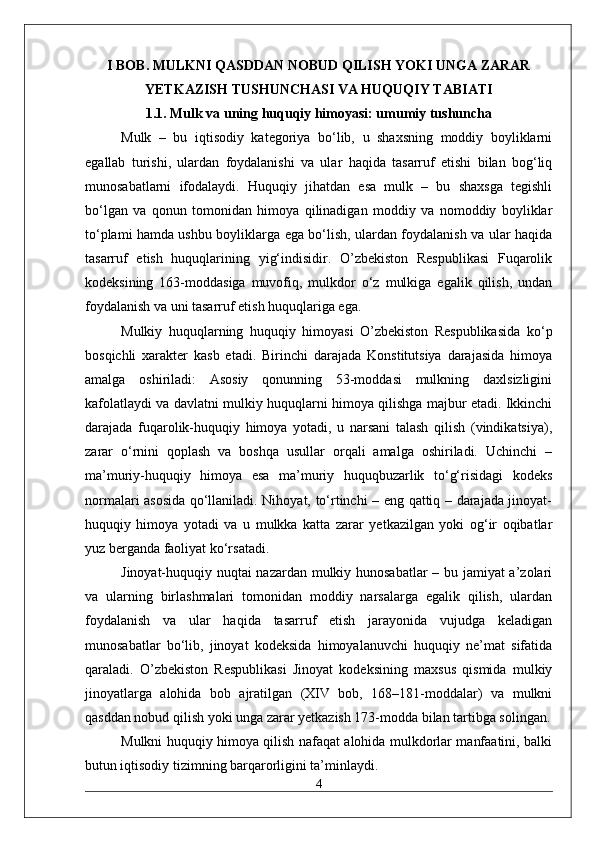 I BOB. MULKNI QASDDAN NOBUD QILISH YOKI UNGA ZARAR
YETKAZISH TUSHUNCHASI VA HUQUQIY TABIATI
1.1. Mulk va uning huquqiy himoyasi: umumiy tushuncha
Mulk   –   bu   iqtisodiy   kategoriya   bo‘lib,   u   shaxsning   moddiy   boyliklarni
egallab   turishi,   ulardan   foydalanishi   va   ular   haqida   tasarruf   etishi   bilan   bog‘liq
munosabatlarni   ifodalaydi.   Huquqiy   jihatdan   esa   mulk   –   bu   shaxsga   tegishli
bo‘lgan   va   qonun   tomonidan   himoya   qilinadigan   moddiy   va   nomoddiy   boyliklar
to‘plami hamda ushbu boyliklarga ega bo‘lish, ulardan foydalanish va ular haqida
tasarruf   etish   huquqlarining   yig‘indisidir.   O’zbekiston   Respublikasi   Fuqarolik
kodeksining   163-moddasiga   muvofiq,   mulkdor   o‘z   mulkiga   egalik   qilish,   undan
foydalanish va uni tasarruf etish huquqlariga ega.
Mulkiy   huquqlarning   huquqiy   himoyasi   O’zbekiston   Respublikasida   ko‘p
bosqichli   xarakter   kasb   etadi.   Birinchi   darajada   Konstitutsiya   darajasida   himoya
amalga   oshiriladi:   Asosiy   qonunning   53-moddasi   mulkning   daxlsizligini
kafolatlaydi va davlatni mulkiy huquqlarni himoya qilishga majbur etadi. Ikkinchi
darajada   fuqarolik-huquqiy   himoya   yotadi,   u   narsani   talash   qilish   (vindikatsiya),
zarar   o‘rnini   qoplash   va   boshqa   usullar   orqali   amalga   oshiriladi.   Uchinchi   –
ma’muriy-huquqiy   himoya   esa   ma’muriy   huquqbuzarlik   to‘g‘risidagi   kodeks
normalari asosida qo‘llaniladi. Nihoyat, to‘rtinchi – eng qattiq – darajada jinoyat-
huquqiy   himoya   yotadi   va   u   mulkka   katta   zarar   yetkazilgan   yoki   og‘ir   oqibatlar
yuz berganda faoliyat ko‘rsatadi.
Jinoyat-huquqiy nuqtai nazardan mulkiy hunosabatlar – bu jamiyat a’zolari
va   ularning   birlashmalari   tomonidan   moddiy   narsalarga   egalik   qilish,   ulardan
foydalanish   va   ular   haqida   tasarruf   etish   jarayonida   vujudga   keladigan
munosabatlar   bo‘lib,   jinoyat   kodeksida   himoyalanuvchi   huquqiy   ne’mat   sifatida
qaraladi.   O’zbekiston   Respublikasi   Jinoyat   kodeksining   maxsus   qismida   mulkiy
jinoyatlarga   alohida   bob   ajratilgan   (XIV   bob,   168–181-moddalar)   va   mulkni
qasddan nobud qilish yoki unga zarar yetkazish 173-modda bilan tartibga solingan.
Mulkni huquqiy himoya qilish nafaqat alohida mulkdorlar manfaatini, balki
butun iqtisodiy tizimning barqarorligini ta’minlaydi.
4 