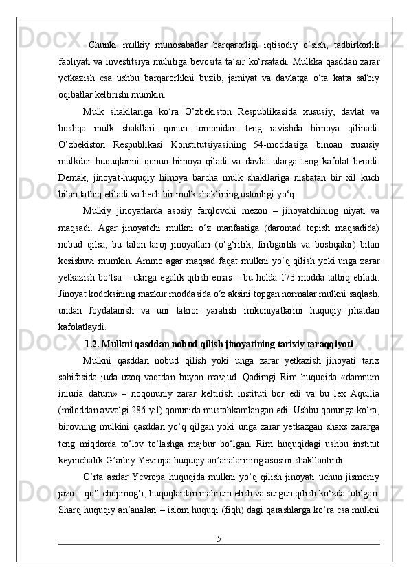   Chunki   mulkiy   munosabatlar   barqarorligi   iqtisodiy   o‘sish,   tadbirkorlik
faoliyati va investitsiya muhitiga bevosita ta’sir ko‘rsatadi. Mulkka qasddan zarar
yetkazish   esa   ushbu   barqarorlikni   buzib,   jamiyat   va   davlatga   o‘ta   katta   salbiy
oqibatlar keltirishi mumkin.
Mulk   shakllariga   ko‘ra   O’zbekiston   Respublikasida   xususiy,   davlat   va
boshqa   mulk   shakllari   qonun   tomonidan   teng   ravishda   himoya   qilinadi.
O’zbekiston   Respublikasi   Konstitutsiyasining   54-moddasiga   binoan   xususiy
mulkdor   huquqlarini   qonun   himoya   qiladi   va   davlat   ularga   teng   kafolat   beradi.
Demak,   jinoyat-huquqiy   himoya   barcha   mulk   shakllariga   nisbatan   bir   xil   kuch
bilan tatbiq etiladi va hech bir mulk shaklining ustunligi yo‘q.
Mulkiy   jinoyatlarda   asosiy   farqlovchi   mezon   –   jinoyatchining   niyati   va
maqsadi.   Agar   jinoyatchi   mulkni   o‘z   manfaatiga   (daromad   topish   maqsadida)
nobud   qilsa,   bu   talon-taroj   jinoyatlari   (o‘g‘rilik,   firibgarlik   va   boshqalar)   bilan
kesishuvi  mumkin.  Ammo  agar  maqsad   faqat   mulkni  yo‘q qilish  yoki  unga  zarar
yetkazish bo‘lsa – ularga egalik qilish emas – bu holda 173-modda tatbiq etiladi.
Jinoyat kodeksining mazkur moddasida o‘z aksini topgan normalar mulkni saqlash,
undan   foydalanish   va   uni   takror   yaratish   imkoniyatlarini   huquqiy   jihatdan
kafolatlaydi.
1.2. Mulkni qasddan nobud qilish jinoyatining tarixiy taraqqiyoti
Mulkni   qasddan   nobud   qilish   yoki   unga   zarar   yetkazish   jinoyati   tarix
sahifasida   juda   uzoq   vaqtdan   buyon   mavjud.   Qadimgi   Rim   huquqida   «damnum
iniuria   datum»   –   noqonuniy   zarar   keltirish   instituti   bor   edi   va   bu   lex   Aquilia
(miloddan avvalgi 286-yil) qonunida mustahkamlangan edi. Ushbu qonunga ko‘ra,
birovning   mulkini   qasddan   yo‘q   qilgan   yoki   unga   zarar   yetkazgan   shaxs   zararga
teng   miqdorda   to‘lov   to‘lashga   majbur   bo‘lgan.   Rim   huquqidagi   ushbu   institut
keyinchalik G’arbiy Yevropa huquqiy an’analarining asosini shakllantirdi.
O’rta   asrlar   Yevropa   huquqida   mulkni   yo‘q   qilish   jinoyati   uchun   jismoniy
jazo – qo‘l chopmog‘i, huquqlardan mahrum etish va surgun qilish ko‘zda tutilgan.
Sharq huquqiy an’analari – islom huquqi (fiqh) dagi qarashlarga ko‘ra esa mulkni
5 