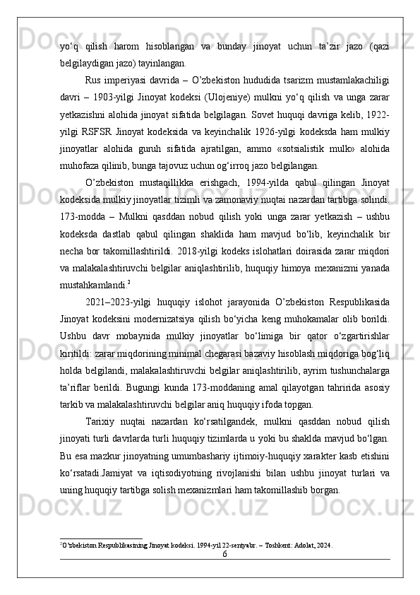 yo‘q   qilish   harom   hisoblangan   va   bunday   jinoyat   uchun   ta’zir   jazo   (qazi
belgilaydigan jazo) tayinlangan.
Rus   imperiyasi   davrida   –   O’zbekiston   hududida   tsarizm   mustamlakachiligi
davri   –   1903-yilgi   Jinoyat   kodeksi   (Ulojeniye)   mulkni   yo‘q   qilish   va   unga   zarar
yetkazishni  alohida jinoyat sifatida belgilagan. Sovet  huquqi davriga kelib, 1922-
yilgi   RSFSR   Jinoyat   kodeksida   va   keyinchalik   1926-yilgi   kodeksda   ham   mulkiy
jinoyatlar   alohida   guruh   sifatida   ajratilgan,   ammo   «sotsialistik   mulk»   alohida
muhofaza qilinib, bunga tajovuz uchun og‘irroq jazo belgilangan.
O’zbekiston   mustaqillikka   erishgach,   1994-yilda   qabul   qilingan   Jinoyat
kodeksida mulkiy jinoyatlar tizimli va zamonaviy nuqtai nazardan tartibga solindi.
173-modda   –   Mulkni   qasddan   nobud   qilish   yoki   unga   zarar   yetkazish   –   ushbu
kodeksda   dastlab   qabul   qilingan   shaklida   ham   mavjud   bo‘lib,   keyinchalik   bir
necha bor  takomillashtirildi. 2018-yilgi  kodeks islohatlari doirasida zarar miqdori
va malakalashtiruvchi  belgilar  aniqlashtirilib, huquqiy himoya mexanizmi yanada
mustahkamlandi. 2
2021–2023-yilgi   huquqiy   islohot   jarayonida   O’zbekiston   Respublikasida
Jinoyat   kodeksini   modernizatsiya   qilish   bo‘yicha   keng  muhokamalar   olib  borildi.
Ushbu   davr   mobaynida   mulkiy   jinoyatlar   bo‘limiga   bir   qator   o‘zgartirishlar
kiritildi: zarar miqdorining minimal chegarasi bazaviy hisoblash miqdoriga bog‘liq
holda belgilandi, malakalashtiruvchi  belgilar  aniqlashtirilib, ayrim tushunchalarga
ta’riflar   berildi.   Bugungi   kunda   173-moddaning   amal   qilayotgan   tahririda   asosiy
tarkib va malakalashtiruvchi belgilar aniq huquqiy ifoda topgan.
Tarixiy   nuqtai   nazardan   ko‘rsatilgandek,   mulkni   qasddan   nobud   qilish
jinoyati turli davrlarda turli huquqiy tizimlarda u yoki bu shaklda mavjud bo‘lgan.
Bu esa mazkur jinoyatning umumbashariy ijtimoiy-huquqiy xarakter kasb etishini
ko‘rsatadi.Jamiyat   va   iqtisodiyotning   rivojlanishi   bilan   ushbu   jinoyat   turlari   va
uning huquqiy tartibga solish mexanizmlari ham takomillashib borgan.
2
O’zbekiston Respublikasining Jinoyat kodeksi. 1994-yil 22-sentyabr. – Toshkent: Adolat, 2024.
6 