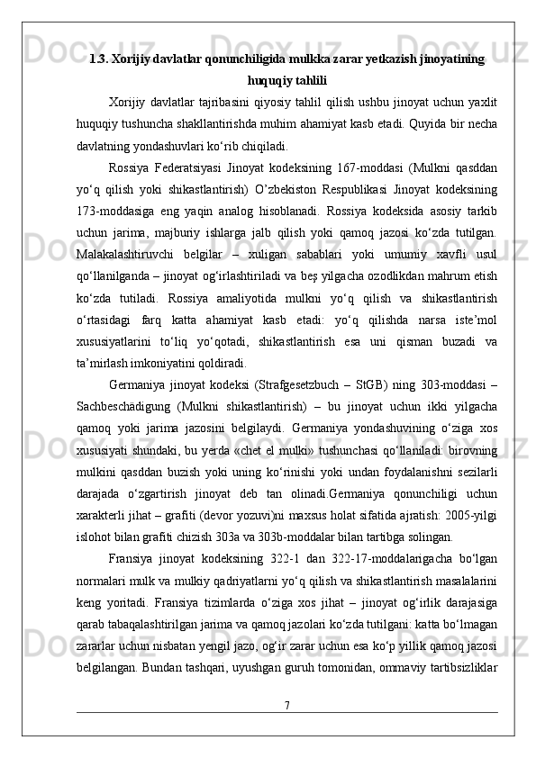 1.3. Xorijiy davlatlar qonunchiligida mulkka zarar yetkazish jinoyatining
huquqiy tahlili
Xorijiy   davlatlar   tajribasini   qiyosiy   tahlil   qilish   ushbu   jinoyat   uchun   yaxlit
huquqiy tushuncha shakllantirishda muhim ahamiyat kasb etadi. Quyida bir necha
davlatning yondashuvlari ko‘rib chiqiladi.
Rossiya   Federatsiyasi   Jinoyat   kodeksining   167-moddasi   (Mulkni   qasddan
yo‘q   qilish   yoki   shikastlantirish)   O’zbekiston   Respublikasi   Jinoyat   kodeksining
173-moddasiga   eng   yaqin   analog   hisoblanadi.   Rossiya   kodeksida   asosiy   tarkib
uchun   jarima,   majburiy   ishlarga   jalb   qilish   yoki   qamoq   jazosi   ko‘zda   tutilgan.
Malakalashtiruvchi   belgilar   –   xuligan   sabablari   yoki   umumiy   xavfli   usul
qo‘llanilganda – jinoyat og‘irlashtiriladi va beş yilgacha ozodlikdan mahrum etish
ko‘zda   tutiladi.   Rossiya   amaliyotida   mulkni   yo‘q   qilish   va   shikastlantirish
o‘rtasidagi   farq   katta   ahamiyat   kasb   etadi:   yo‘q   qilishda   narsa   iste’mol
xususiyatlarini   to‘liq   yo‘qotadi,   shikastlantirish   esa   uni   qisman   buzadi   va
ta’mirlash imkoniyatini qoldiradi.
Germaniya   jinoyat   kodeksi   (Strafgesetzbuch   –   StGB)   ning   303-moddasi   –
Sachbeschädigung   (Mulkni   shikastlantirish)   –   bu   jinoyat   uchun   ikki   yilgacha
qamoq   yoki   jarima   jazosini   belgilaydi.   Germaniya   yondashuvining   o‘ziga   xos
xususiyati  shundaki, bu yerda «chet el mulki» tushunchasi  qo‘llaniladi: birovning
mulkini   qasddan   buzish   yoki   uning   ko‘rinishi   yoki   undan   foydalanishni   sezilarli
darajada   o‘zgartirish   jinoyat   deb   tan   olinadi.Germaniya   qonunchiligi   uchun
xarakterli jihat – grafiti (devor yozuvi)ni maxsus holat sifatida ajratish: 2005-yilgi
islohot bilan grafiti chizish 303a va 303b-moddalar bilan tartibga solingan.
Fransiya   jinoyat   kodeksining   322-1   dan   322-17-moddalarigacha   bo‘lgan
normalari mulk va mulkiy qadriyatlarni yo‘q qilish va shikastlantirish masalalarini
keng   yoritadi.   Fransiya   tizimlarda   o‘ziga   xos   jihat   –   jinoyat   og‘irlik   darajasiga
qarab tabaqalashtirilgan jarima va qamoq jazolari ko‘zda tutilgani: katta bo‘lmagan
zararlar uchun nisbatan yengil jazo, og‘ir zarar uchun esa ko‘p yillik qamoq jazosi
belgilangan. Bundan tashqari, uyushgan guruh tomonidan, ommaviy tartibsizliklar
7 