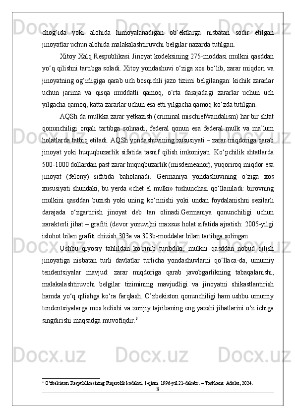 chog‘ida   yoki   alohida   himoyalanadigan   ob’ektlarga   nisbatan   sodir   etilgan
jinoyatlar uchun alohida malakalashtiruvchi belgilar nazarda tutilgan.
Xitoy Xalq Respublikasi  Jinoyat kodeksining 275-moddasi mulkni qasddan
yo‘q qilishni tartibga soladi. Xitoy yondashuvi o‘ziga xos bo‘lib, zarar miqdori va
jinoyatning og‘irligiga qarab uch bosqichli jazo tizimi belgilangan: kichik zararlar
uchun   jarima   va   qisqa   muddatli   qamoq,   o‘rta   darajadagi   zararlar   uchun   uch
yilgacha qamoq, katta zararlar uchun esa etti yilgacha qamoq ko‘zda tutilgan.
AQSh da mulkka zarar yetkazish (criminal mischief/vandalism) har bir shtat
qonunchiligi   orqali   tartibga   solinadi,   federal   qonun   esa   federal   mulk   va   ma’lum
holatlarda tatbiq etiladi. AQSh yondashuvining xususiyati – zarar miqdoriga qarab
jinoyat   yoki   huquqbuzarlik   sifatida   tasnif   qilish   imkoniyati.  Ko‘pchilik  shtatlarda
500-1000 dollardan past zarar huquqbuzarlik (misdemeanor), yuqoriroq miqdor esa
jinoyat   (felony)   sifatida   baholanadi.   Germaniya   yondashuvining   o‘ziga   xos
xususiyati  shundaki, bu yerda «chet el mulki» tushunchasi  qo‘llaniladi: birovning
mulkini   qasddan   buzish   yoki   uning   ko‘rinishi   yoki   undan   foydalanishni   sezilarli
darajada   o‘zgartirish   jinoyat   deb   tan   olinadi.Germaniya   qonunchiligi   uchun
xarakterli jihat – grafiti (devor yozuvi)ni maxsus holat sifatida ajratish: 2005-yilgi
islohot bilan grafiti chizish 303a va 303b-moddalar bilan tartibga solingan
Ushbu   qiyosiy   tahlildan   ko‘rinib   turibdiki,   mulkni   qasddan   nobud   qilish
jinoyatiga   nisbatan   turli   davlatlar   turlicha   yondashuvlarni   qo‘lla са -da,   umumiy
tendentsiyalar   mavjud:   zarar   miqdoriga   qarab   javobgarlikning   tabaqalanishi,
malakalashtiruvchi   belgilar   tizimining   mavjudligi   va   jinoyatni   shikastlantirish
hamda yo‘q qilishga ko‘ra farqlash. O’zbekiston qonunchiligi ham ushbu umumiy
tendentsiyalarga mos kelishi va xorijiy tajribaning eng yaxshi jihatlarini o‘z ichiga
singdirishi maqsadga muvofiqdir. 3
3
 O’zbekiston Respublikasining Fuqarolik kodeksi. 1-qism. 1996-yil 21-dekabr. – Toshkent: Adolat, 2024.
8 