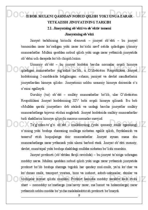 II BOB. MULKNI QASDDAN NOBUD QILISH YOKI UNGA ZARAR
YETKAZISH JINOYATINING TARKIBI
2.1. Jinoyatning ob’ekti va ob’ektiv tomoni
Jinoyatning ob’ekti
Jinoyat   tarkibining   birinchi   elementi   –   jinoyat   ob’ekti   –   bu   jinoyat
tomonidan   zarar   ko‘radigan   yoki   zarar   ko‘rishi   xavf   ostida   qoladigan   ijtimoiy
munosabatlar.   Mulkni   qasddan   nobud   qilish   yoki   unga   zarar   yetkazish   jinoyatida
ob’ektni uch darajada ko‘rib chiqish lozim.
Umumiy   ob’ekt   –   bu   jinoyat   kodeksi   barcha   normalar   orqali   himoya
qiladigan   munosabatlar   yig‘indisi   bo‘lib,   u   O’zbekiston   Respublikasi   Jinoyat
kodeksining   2-moddasida   belgilangan:   «shaxs,   jamiyat   va   davlat   manfaatlarini
jinoyatlardan   himoya   qilish».   Jinoyatimiz   ushbu   umumiy   himoya   doirasida   o‘z
o‘rnini egallaydi.
Guruhiy   (tur)   ob’ekt   –   mulkiy   munosabatlar   bo‘lib,   ular   O’zbekiston
Respublikasi   Jinoyat   kodeksining   XIV   bobi   orqali   himoya   qilinadi.   Bu   bob
«Mulkka   qarshi   jinoyatlar»   deb   ataladi   va   undagi   barcha   jinoyatlar   mulkiy
munosabatlarga tajovuz etishni  anglatadi. Jinoyat  kodeksida mulkiy munosabatlar
turli shakllarini himoya qiluvchi maxsus normalar mavjud.
To‘g‘ridan-to‘g‘ri   ob’ekt   –   mulkdorning   (yoki   qonuniy   mulk   egasining)
o‘zining   yoki   boshqa   shaxsning   mulkiga   nisbatan   egalik   qilish,   foydalanish   va
tasarruf   etish   huquqlariga   doir   munosabatlar.   Jinoyat   aynan   mana   shu
munosabatlarga zarar  yetkazadi  yoki ularni barbod etadi. Jinoyat  ob’ekti xususiy,
davlat, munitsipal yoki boshqa shakldagi mulkka nisbatan bo‘lishi mumkin.
Jinoyat predmeti (ob’ektdan farqli ravishda) – bu jinoyat ta’siriga uchragan
moddiy narsa.  Mulkni   qasddan  nobud  qilish  yoki   unga  zarar   yetkazish  jinoyatida
predmet   bo‘lib   boshqa   shaxsga   tegishli   har   qanday   mol-mulk,   ya’ni   ko‘char   va
ko‘chmas   mulk,   transport   vositasi,   bino   va   inshoot,   asbob-uskunalar,   ekinlar   va
boshqalar   xizmat   qilishi   mumkin.   Predmet   hamisha   moddiy   xarakter   kasb   etishi
shart   –   nomoddiy   ne’matlarga   (ma’naviy   zarar,   ma’lumot   va   hokazolarga)   zarar
yetkazish ushbu modda bo‘yicha malakalashtirish predmeti bo‘lmaydi.
9 