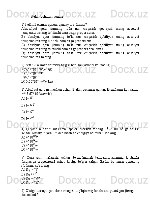 Stefan-bolsman qonuni
1)Stefan-Bolsman qonuni qanday ta’riflanadi?
A)absolyut   qora   jismning   to’la   nur   chiqarish   qobiliyati   uning   absolyut
temperaturasining to’rtinchi darajasiga proporsional
B)   absolyut   qora   jismning   to’la   nur   chiqarish   qobiliyati   uning   absolyut
temperaturasining birinchi darajasiga proporsional
C)   absolyut   qora   jismning   to’la   nur   chiqarish   qobiliyati   uning   absolyut
temperaturasining to’rtinchi darajasiga proporsional emas
D)   absolyut   qora   jismning   to’la   nur   chiqarish   qobiliyati   uning   absolyut
temperaturasiga teng
2)Stefan-Bolsman doimiysi to’g’ri berilgan javobni ko’rsating.
A)5,67*
10 − 8
 w / (
m 2
kg)
B)2,89*10	−3 mk
C)6,62*	
10	−23
D)  5,66*
10 − 5
 w / (
m 2
kg)
3) Absalyut qora jism uchun uchun Stefan-Bolsman qonuni formulasini ko‘rsating.	
δ=
5.67*10 -8
w/(m 2
k 4
)
A) I=	
δT	−1
B) I=	
αδ	T4
C) I=	
αT	4
D) I=	
δT	4
4)   Quyosh   nurlarini   maksimal   spektr   energiya   zichligi  	
λ =5000   A 0
  ga   to‘g‘ri
keladi. Absalyut qora jim deb hisoblab energiya oqimini hisoblang
A) 4*10 23Qw
B) 4*10 26
w
C) 4*10 15
w
D) 4*10 20
w
5)   Qora   jism   nurlanishi   uchun   .termodinamik   temperaturasinining   to‘rtinvhi
darajasiga   propotsional   ushbu   tarifga   to‘g‘ri   kelgan   Stefon   bo‘lsman   qonuning
ifodasini ko‘rsating
A) Rq 	
σ *F 4
B) Rq
σ∗T4
C) Rq  	
σ *W 4
D) Rq  
σ *Z 4
6)  O‘ziga tushayotgan  elektromagnit  tog‘lqinning barchasini  yutadigan jismga  …
deb ataladi? 