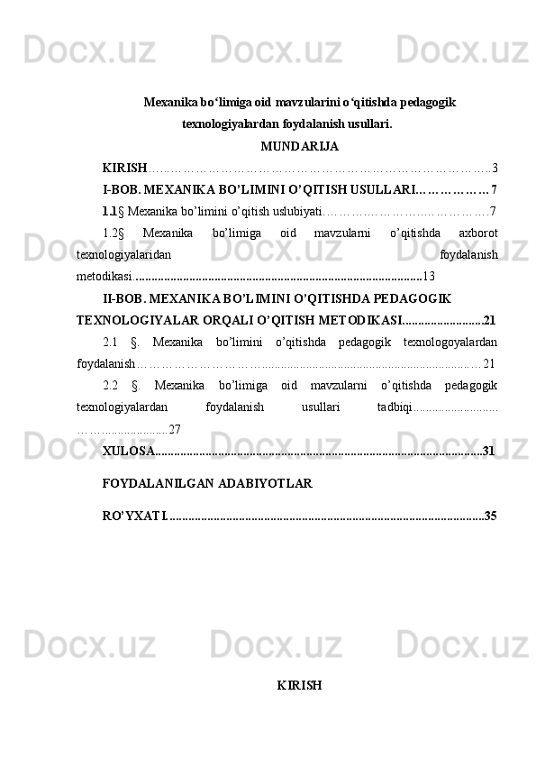 Mexanika bo limiga oid mavzularini o qitishda pedagogikʻ ʻ
texnologiyalardan foydalanish usullari.
MUNDARIJA
KIRISH …...…………………………………………………………………..3
I-BOB.  MEXANIKA BO’LIMINI O’QITISH USULLARI………………7
1.1 § Mexanika bo’limini o’qitish uslubiyati. …… …. ………… .. …………….7
1.2§   Mexanika   bo’limiga   oid   mavzularni   o’qitishda   axborot
texnologiyalaridan   foydalanish
metodikasi . .............................................. ............................................ . 13
II-BOB . MEXANIKA BO’LIMINI  O’QITISHDA PEDAGOGIK 
TEXNOLOGIYALAR ORQALI O’QITISH METODIKASI..........................21
2.1   § .   Mexanika   bo’limini   o’qitishda   pedagogik   texnologoyalardan
foydalanish …… …………………… ........................ ...................................... .... … 2 1
2.2   § .   Mexanika   bo’limiga   oid   mavzularni   o’qitishda   pedagogik
texnologiyalardan   foydalanish   usullari   tadbiqi ...........................
……. ....................27
XULOSA ........................................................................................................ 31
FOYDALANILGAN   ADABIYOTLAR
RO’YXATI . ................................ ............................................................ ........3 5
KIRISH 
