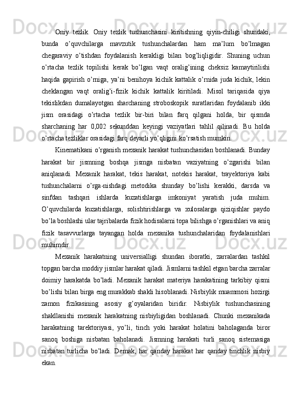 Oniy   tezlik.   Oniy   tezlik   tushunchasini   kiritishning   qiyin-chiligi   shundaki,
bunda   o’quvchilarga   mavzutik   tushunchalardan   ham   ma’lum   bo’lmagan
chegaraviy   o’tishdan   foydalanish   kerakligi   bilan   bog’liqligidir.   Shuning   uchun
o’rtacha   tezlik   topilishi   kerak   bo’lgan   vaqt   oralig’ining   cheksiz   kamaytirilishi
haqida   gapirish   o’rniga,   ya’ni   benihoya   kichik   kattalik   o’rnida   juda   kichik,   lekin
cheklangan   vaqt   oralig’i-fizik   kichik   kattalik   kiritiladi.   Misol   tariqasida   qiya
tekislikdan   dumalayotgan   sharchaning   stroboskopik   suratlaridan   foydalanib   ikki
jism   orasidagi   o’rtacha   tezlik   bir-biri   bilan   farq   qilgani   holda,   bir   qismda
sharchaning   har   0,002   sekunddan   keyingi   vaziyatlari   tahlil   qilinadi.   Bu   holda
o’rtacha tezliklar orasidagi farq deyarli yo’qligini ko’rsatish mumkin.
Kinematikani o’rganish mexanik harakat tushunchasidan boshlanadi. Bunday
harakat   bir   jismning   boshqa   jismga   nisbatan   vaziyatning   o’zgarishi   bilan
aniqlanadi.   Mexanik   harakat,   tekis   harakat,   notekis   harakat,   trayektoriya   kabi
tushunchalarni   o’rga-nishdagi   metodika   shunday   bo’lishi   kerakki,   darsda   va
sinfdan   tashqari   ishlarda   kuzatishlarga   imkoniyat   yaratish   juda   muhim.
O’quvchilarda   kuzatishlarga,   solishtirishlarga   va   xulosalarga   qiziqishlar   paydo
bo’la boshlashi ular tajribalarda fizik hodisalarni topa bilishga o’rganishlari va aniq
fizik   tasavvurlarga   tayangan   holda   mexanika   tushunchalaridan   foydalanishlari
muhimdir.
Mexanik   harakatning   universialligi   shundan   iboratki,   zarralardan   tashkil
topgan barcha moddiy jismlar harakat qiladi. Jismlarni tashkil etgan barcha zarralar
doimiy   harakatda   bo’ladi.   Mexanik   harakat   materiya   harakatining   tarkibiy   qismi
bo’lishi bilan birga eng murakkab shakli hisoblanadi. Nisbiylik muammosi hozirgi
zamon   fizikasining   asosiy   g’oyalaridan   biridir.   Nisbiylik   tushunchasining
shakllanishi   mexanik   harakatning   nisbiyligidan   boshlanadi.   Chunki   mexanikada
harakatning   tarektoriyasi,   yo’li,   tinch   yoki   harakat   holatini   baholaganda   biror
sanoq   boshiga   nisbatan   baholanadi.   Jismning   harakati   turli   sanoq   sistemasiga
nisbatan   turlicha   bo’ladi.   Demak,   har   qanday   harakat   har   qanday   tinchlik   nisbiy
ekan. 