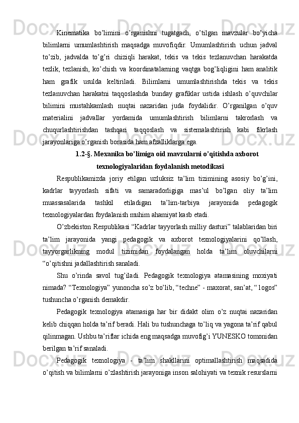 Kinematika   bo’limini   o’rganishni   tugatgach,   o’tilgan   mavzular   bo’yicha
bilimlarni   umumlashtirish   maqsadga   muvofiqdir.   Umumlashtirish   uchun   jadval
to’zib,   jadvalda   to’g’ri   chiziqli   harakat,   tekis   va   tekis   tezlanuvchan   harakatda
tezlik,   tezlanish,   ko’chish   va   koordinatalarning   vaqtga   bog’liqligini   ham   analitik
ham   grafik   usulda   keltiriladi.   Bilimlarni   umumlashtirishda   tekis   va   tekis
tezlanuvchan   harakatni   taqqoslashda   bunday   grafiklar   ustida   ishlash   o’quvchilar
bilimini   mustahkamlash   nuqtai   nazaridan   juda   foydalidir.   O’rganilgan   o’quv
materialini   jadvallar   yordamida   umumlashtirish   bilimlarni   takrorlash   va
chuqurlashtirishdan   tashqari   taqqoslash   va   sistemalashtirish   kabi   fikrlash
jarayonlariga o’rganish borasida ham afzalliklarga ega.
1.2-§. Mexanika bo’limiga oid mavzularni o’qitishda axborot
texnologiyalaridan foydalanish metodikasi
Respublikamizda   joriy   etilgan   uzluksiz   ta’lim   tizimining   asosiy   bo’g’ini,
kadrlar   tayyorlash   sifati   va   samaradorligiga   mas’ul   bo’lgan   oliy   ta’lim
muassasalarida   tashkil   etiladigan   ta’lim-tarbiya   jarayonida   pedagogik
texnologiyalardan foydalanish muhim ahamiyat kasb etadi.
O’zbekiston Respublikasi “Kadrlar tayyorlash milliy dasturi” talablaridan biri
ta’lim   jarayonida   yangi   pedagogik   va   axborot   texnologiyalarini   qo’llash,
tayyorgarlikning   modul   tizimidan   foydalangan   holda   ta’lim   oluvchilarni
“o’qitishni jadallashtirish sanaladi.
Shu   o’rinda   savol   tug’iladi.   Pedagogik   texnologiya   atamasining   moxiyati
nimada? “Texnologiya” yunoncha so’z bo’lib, “techne” - maxorat, san’at, “1ogos”
tushuncha o’rganish demakdir.
Pedagogik   texnologiya   atamasiga   har   bir   didakt   olim   o’z   nuqtai   nazaridan
kelib chiqqan holda ta’rif beradi. Hali bu tushunchaga to’liq va yagona ta’rif qabul
qilinmagan. Ushbu ta’riflar ichida eng maqsadga muvofig’i YUNESKO tomonidan
berilgan ta’rif sanaladi.
Pedagogik   texnologiya   -   ta’lim   shakllarini   optimallashtirish   maqsadida
o’qitish va bilimlarni o’zlashtirish jarayoniga inson salohiyati va texnik resurslarni 