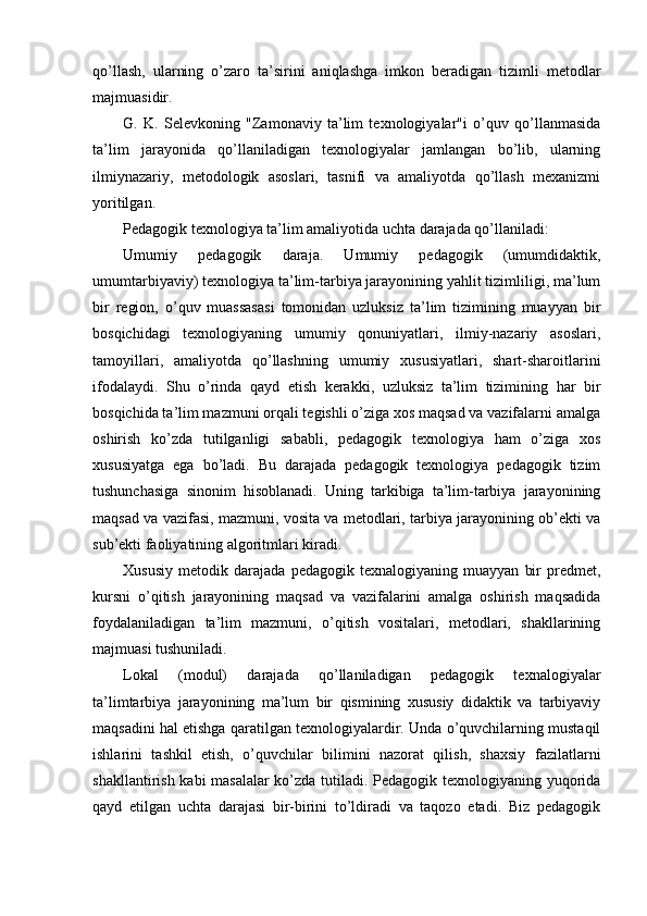 qo’llash,   ularning   o’zaro   ta’sirini   aniqlashga   imkon   beradigan   tizimli   metodlar
majmuasidir.
G.   K.   Selevkoning   "Zamonaviy   ta’lim   texnologiyalar"i   o’quv   qo’llanmasida
ta’lim   jarayonida   qo’llaniladigan   texnologiyalar   jamlangan   bo’lib,   ularning
ilmiynazariy,   metodologik   asoslari,   tasnifi   va   amaliyotda   qo’llash   mexanizmi
yoritilgan.
Pedagogik texnologiya ta’lim amaliyotida uchta darajada qo’llaniladi:
Umumiy   pedagogik   daraja.   Umumiy   pedagogik   (umumdidaktik,
umumtarbiyaviy) texnologiya ta’lim-tarbiya jarayonining yahlit tizimliligi, ma’lum
bir   region,   o’quv   muassasasi   tomonidan   uzluksiz   ta’lim   tizimining   muayyan   bir
bosqichidagi   texnologiyaning   umumiy   qonuniyatlari,   ilmiy-nazariy   asoslari,
tamoyillari,   amaliyotda   qo’llashning   umumiy   xususiyatlari,   shart-sharoitlarini
ifodalaydi.   Shu   o’rinda   qayd   etish   kerakki,   uzluksiz   ta’lim   tizimining   har   bir
bosqichida ta’lim mazmuni orqali tegishli o’ziga xos maqsad va vazifalarni amalga
oshirish   ko’zda   tutilganligi   sababli,   pedagogik   texnologiya   ham   o’ziga   xos
xususiyatga   ega   bo’ladi.   Bu   darajada   pedagogik   texnologiya   pedagogik   tizim
tushunchasiga   sinonim   hisoblanadi.   Uning   tarkibiga   ta’lim-tarbiya   jarayonining
maqsad va vazifasi, mazmuni, vosita va metodlari, tarbiya jarayonining ob’ekti va
sub’ekti faoliyatining algoritmlari kiradi.
Xususiy   metodik   darajada   pedagogik   texnalogiyaning   muayyan   bir   predmet,
kursni   o’qitish   jarayonining   maqsad   va   vazifalarini   amalga   oshirish   maqsadida
foydalaniladigan   ta’lim   mazmuni,   o’qitish   vositalari,   metodlari,   shakllarining
majmuasi tushuniladi.
Lokal   (modul)   darajada   qo’llaniladigan   pedagogik   texnalogiyalar
ta’limtarbiya   jarayonining   ma’lum   bir   qismining   xususiy   didaktik   va   tarbiyaviy
maqsadini hal etishga qaratilgan texnologiyalardir. Unda o’quvchilarning mustaqil
ishlarini   tashkil   etish,   o’quvchilar   bilimini   nazorat   qilish,   shaxsiy   fazilatlarni
shakllantirish kabi masalalar  ko’zda tutiladi. Pedagogik texnologiyaning yuqorida
qayd   etilgan   uchta   darajasi   bir-birini   to’ldiradi   va   taqozo   etadi.   Biz   pedagogik 