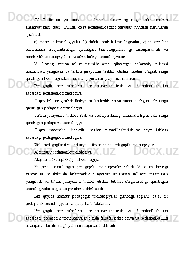 IV.   Ta’lim-tarbiya   jarayonida   o’quvchi   shaxsining   tutgan   o’rni   muhim
ahamiyat   kasb  etadi. Shunga  ko’ra  pedagogik texnologiyalar   quyidagi  guruhlarga
ajratiladi:
a)   avtoritar   texnologiyalar;   b)   didaktosentrik   texnologiyalar;   v)   shaxsni   har
tomonlama   rivojlantirishga   qaratilgan   texnologiyalar;   g)   insonparvarlik   va
hamkorlik texnologiyalari; d) erkin tarbiya texnologiyalari.
V.   Hozirgi   zamon   ta’lim   tizimida   amal   qilayotgan   an’anaviy   ta’limni
mazmunan   yangilash   va   ta’lim   jarayonini   tashkil   etishni   tubdan   o’zgartirishga
qaratilgan texnologiyalarni quyidagi guruhlarga ajratish mumkin.
Pedagogik   munosabatlarni   insonparvarlashtirish   va   demokratlashtirish
asosidagi pedagogik texnologiya.
O’quvchilarning bilish faoliyatini faollashtirish va samaradorligini oshirishga
qaratilgan pedagogik texnologiya.
Ta’lim   jarayonini   tashkil   etish   va   boshqarishning   samaradorligini   oshirishga
qaratilgan pedagogik texnologiya.
O’quv   materialini   didaktik   jihatdan   takomillashtirish   va   qayta   ishlash
asosidagi pedagogik texnologiya.
Xalq pedagogikasi metodlarydan foydalanish pedagogik texnologiyasi.
Alternativ pedagogik texnologiya.
Majmuali (kompleks) politexnologiya.
Yuqorida   tasniflangan   pedagogik   texnologiyalar   ichida   V   gurux   hozirgi
zamon   ta’lim   tizimida   hukmronlik   qilayotgan   an’anaviy   ta’limni   mazmunan
yangilash   va   ta’lim   jarayonini   tashkil   etishni   tubdan   o’zgartirishga   qaratilgan
texnologiyalar eng katta guruhni tashkil etadi.
Biz   quyida   mazkur   pedagogik   texnologiyalar   guruxiga   tegishli   ba’zi   bir
pedagogik texnologiyalarga qisqacha to’xtalamiz.
Pedagogik   munosabatlarni   insonparvarlashtirish   va   demokratlashtirish
asosidagi pedagogik texnologiyalar o’zida falsafa, psixologiya va pedagogikaning
insonparvarlashtirish g’oyalarini mujassamlashtiradi. 