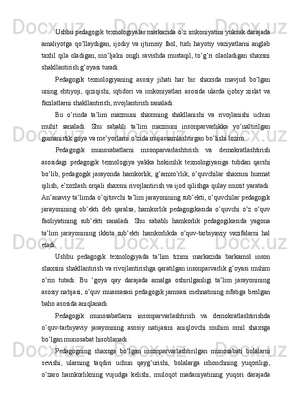 Ushbu pedagogik texnologiyalar markazida o’z imkoniyatini yuksak darajada
amaliyotga   qo’llaydigan,   ijodiy   va   ijtimoiy   faol,   turli   hayotiy   vaziyatlarni   anglab
taxlil qila oladigan, mo’ljalni ongli ravishda mustaqil, to’g’ri olaoladigan shaxsni
shakllantirish g’oyasi turadi.
Pedagogik   texnologiyaning   asosiy   jihati   har   bir   shaxsda   mavjud   bo’lgan
uning   ehtiyoji,   qiziqishi,   iqtidori   va   imkoniyatlari   asosida   ularda   ijobiy   xislat   va
fazilatlarni shakllantirish, rivojlantirish sanaladi.
Bu   o’rinda   ta’lim   mazmuni   shaxsning   shakllanishi   va   rivojlanishi   uchun
muhit   sanaladi.   Shu   sababli   ta’lim   mazmuni   insonparvarlikka   yo’naltirilgan
gumanistik goya va me’yorlarni o’zida mujassamlashtirgan bo’lishi lozim.
Pedagogik   munosabatlarni   insonparvarlashtirish   va   demokratlashtirish
asosidagi   pedagogik   texnologiya   yakka   hokimlik   texnologiyasiga   tubdan   qarshi
bo’lib,   pedagogik   jarayonda   hamkorlik,   g’amxo’rlik,   o’quvchilar   shaxsini   hurmat
qilish, e’zozlash orqali shaxsni rivojlantirish va ijod qilishga qulay muxit yaratadi.
An’anaviy ta’limda o’qituvchi ta’lim jarayonining sub’ekti, o’quvchilar pedagogik
jarayonining   ob’ekti   deb   qaralsa,   hamkorlik   pedagogikasida   o’quvchi   o’z   o’quv
faoliyatining   sub’ekti   sanaladi.   Shu   sababli   hamkorlik   pedagogikasida   yagona
ta’lim   jarayonining   ikkita   sub’ekti   hamkorlikda   o’quv-tarbiyaviy   vazifalarni   hal
etadi.
Ushbu   pedagogik   texnologiyada   ta’lim   tizimi   markazida   barkamol   inson
shaxsini shakllantirish va rivojlantirishga qaratilgan insonparvarlik g’oyasi muhim
o’rin   tutadi.   Bu   ‘goya   qay   darajada   amalga   oshirilganligi   ta’lim   jarayonining
asosiy natijasi, o’quv muassasasi pedagogik jamoasi mehnatining sifatiga berilgan
baho asosida aniqlanadi.
Pedagogik   munosabatlarni   insonparvarlashtirish   va   demokratlashtirishda
o’quv-tarbiyaviy   jarayonning   asosiy   natijasini   aniqlovchi   muhim   omil   shaxsga
bo’lgan munosabat hisoblanadi.
Pedagogning   shaxsga   bo’lgan   insonparvarlashtirilgan   munosabati   bolalarni
sevishi,   ularning   taqdiri   uchun   qayg’urishi,   bolalarga   ishonchning   yuqoriligi,
o’zaro   hamkorlikning   vujudga   kelishi,   muloqot   madaniyatining   yuqori   darajada 