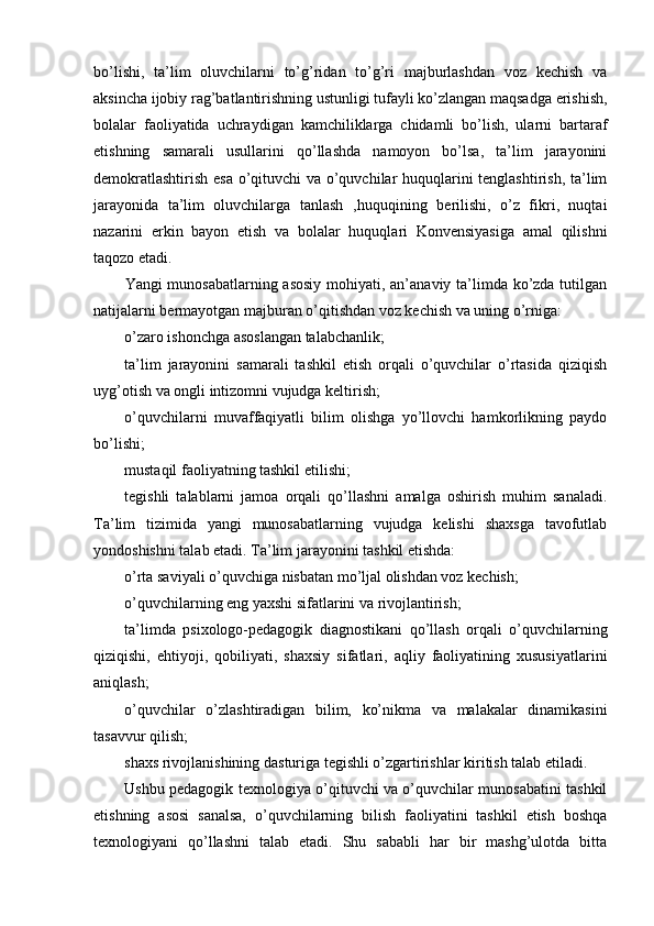 bo’lishi,   ta’lim   oluvchilarni   to’g’ridan   to’g’ri   majburlashdan   voz   kechish   va
aksincha ijobiy rag’batlantirishning ustunligi tufayli ko’zlangan maqsadga erishish,
bolalar   faoliyatida   uchraydigan   kamchiliklarga   chidamli   bo’lish,   ularni   bartaraf
etishning   samarali   usullarini   qo’llashda   namoyon   bo’lsa,   ta’lim   jarayonini
demokratlashtirish esa o’qituvchi va o’quvchilar huquqlarini tenglashtirish, ta’lim
jarayonida   ta’lim   oluvchilarga   tanlash   ‚huquqining   berilishi,   o’z   fikri,   nuqtai
nazarini   erkin   bayon   etish   va   bolalar   huquqlari   Konvensiyasiga   amal   qilishni
taqozo etadi.
Yangi munosabatlarning asosiy  mohiyati, an’anaviy ta’limda ko’zda tutilgan
natijalarni bermayotgan majburan o’qitishdan voz kechish va uning o’rniga:
o’zaro ishonchga asoslangan talabchanlik;
ta’lim   jarayonini   samarali   tashkil   etish   orqali   o’quvchilar   o’rtasida   qiziqish
uyg’otish va ongli intizomni vujudga keltirish;
o’quvchilarni   muvaffaqiyatli   bilim   olishga   yo’llovchi   hamkorlikning   paydo
bo’lishi;
mustaqil faoliyatning tashkil etilishi;
tegishli   talablarni   jamoa   orqali   qo’llashni   amalga   oshirish   muhim   sanaladi.
Ta’lim   tizimida   yangi   munosabatlarning   vujudga   kelishi   shaxsga   tavofutlab
yondoshishni talab etadi. Ta’lim jarayonini tashkil etishda:
o’rta saviyali o’quvchiga nisbatan mo’ljal olishdan voz kechish;
o’quvchilarning eng yaxshi sifatlarini va rivojlantirish;
ta’limda   psixologo-pedagogik   diagnostikani   qo’llash   orqali   o’quvchilarning
qiziqishi,   ehtiyoji,   qobiliyati,   shaxsiy   sifatlari,   aqliy   faoliyatining   xususiyatlarini
aniqlash;
o’quvchilar   o’zlashtiradigan   bilim,   ko’nikma   va   malakalar   dinamikasini
tasavvur qilish;
shaxs rivojlanishining dasturiga tegishli o’zgartirishlar kiritish talab etiladi.
Ushbu pedagogik texnologiya o’qituvchi va o’quvchilar munosabatini tashkil
etishning   asosi   sanalsa,   o’quvchilarning   bilish   faoliyatini   tashkil   etish   boshqa
texnologiyani   qo’llashni   talab   etadi.   Shu   sababli   har   bir   mashg’ulotda   bitta 