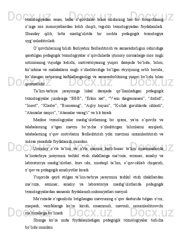 texnologiyadan   emas,   balki   o’quvchilar   bilim   olishining   har   bir   bosqichining
o’ziga   xos   xususiyatlaridan   kelib   chiqib,   tegishli   texnologiyadan   foydalaniladi.
Shunday   qilib,   bitta   mashg’ulotda   bir   nechta   pedagogik   texnologiya
uyg’unlashtiriladi.
O’quvchilarning bilish faoliyatini faollashtirish va samaradorligini oshirishga
qaratilgan  pedagogik  texnologiyalar  o’quvchilarda  ijtimoiy normalarga  mos  ongli
intizomning   vujudga   kelishi,   motivatsiyaning   yuqori   darajada   bo’lishi,   bilim,
ko’nikma   va   malakalarni   ongli   o’zlashtirishga   bo’lgan   etiyojining   ortib   borishi,
ko’zlangan   natijaning   kafolatlanganligi   va   samaradorlikning   yuqori   bo’lishi   bilan
qimmatlidir.
Ta’lim-tarbiya   jarayoniga   lokal   darajada   qo’llaniladigan   pedagogik
texnologiyalar   jumlasiga   “BBB”,   “Erkin   xat”,   “Venn   diagrammasi”,   “6х6х6”,
“Insert”,   “Klaster”,   “Bumerang”,   “Aqliy   hujum”,   “Kichik   guruhlarda   ishlash”,
“Atamalar zanjiri”, “Atamalar varag’i” va h.k kiradi.
Mazkur   texnologiyalar   mashg’ulotlarning   bir   qismi,   ya’ni   o’quvchi   va
talabalarning   o’tgan   mavzu   bo’yicha   o’zlashtirgan   bilimlarini   aniqlash,
talabalarning   o’quv   motivlarini   faollashtirish   yoki   mavzuni   umumlashtirish   va
xulosa yasashda foydalanish mumkin.
Umumiy   o’rta   ta’lim   va   o’rta   maxsus   kasb-hunar   ta’lim   muassasalarida
ta’limtarbiya   jarayonini   tashkil   etish   shakllariga   ma’ruza,   seminar,   amaliy   va
laboratoriya   mashg’ulotlari,   kurs   ishi,   mustaqil   ta’lim,   o’quv-ishlab   chiqarish,
o’quv va pedagogik amaliyotlar kiradi.
Yuqorida   qayd   etilgan   ta’lim-tarbiya   jarayonini   tashkil   etish   shakllaridan
ma’ruza,   seminar,   amaliy   va   laboratoriya   mashg’ulotlarida   pedagogik
texnologiyalardan samarali foydalanish imkoniyatlari mavjud.
Ma’ruzada   o’rganilishi   belgilangan   mavzuning   o’quv   dasturida   tutgan   o’rni,
maqsadi,   vazifalariga   ko’ra:   kirish,   muammoli,   mavzuli,   umumlashtiruvchi
ma’ruzalarga bo’linadi
Shunga   ko’ra   unda   foydalaniladigan   pedagogik   texnologiyalar   turlicha
bo’lishi mumkin. 