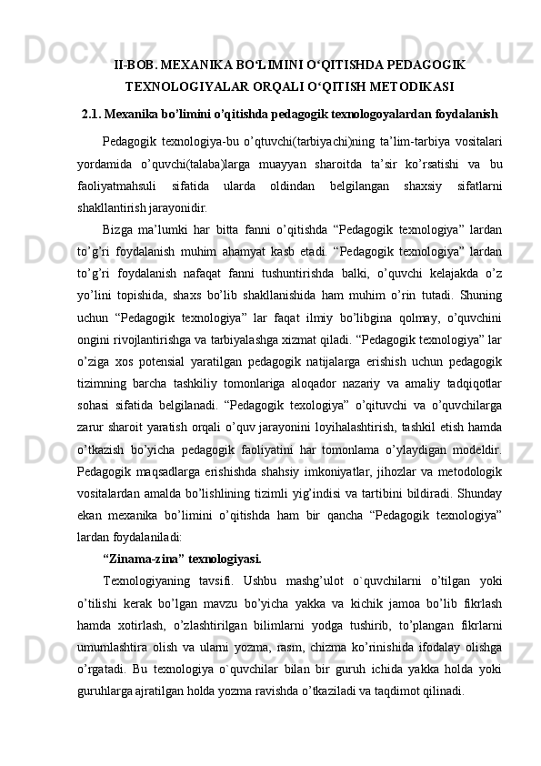 II-BOB. MEXANIKA BO LIMINI O QITISHDA PEDAGOGIKʻ ʻ
TEXNOLOGIYALAR ORQALI O QITISH METODIKASI	
ʻ
2.1. Mexanika bo’limini o’qitishda pedagogik texnologoyalardan foydalanish
Pedagogik   texnologiya-bu   o’qtuvchi(tarbiyachi)ning   ta’lim-tarbiya   vositalari
yordamida   o’quvchi(talaba)larga   muayyan   sharoitda   ta’sir   ko’rsatishi   va   bu
faoliyatmahsuli   sifatida   ularda   oldindan   belgilangan   shaxsiy   sifatlarni
shakllantirish jarayonidir.
Bizga   ma’lumki   har   bitta   fanni   o’qitishda   “Pedagogik   texnologiya”   lardan
to’g’ri   foydalanish   muhim   ahamyat   kasb   etadi.   “Pedagogik   texnologiya”   lardan
to’g’ri   foydalanish   nafaqat   fanni   tushuntirishda   balki,   o’quvchi   kelajakda   o’z
yo’lini   topishida,   shaxs   bo’lib   shakllanishida   ham   muhim   o’rin   tutadi.   Shuning
uchun   “Pedagogik   texnologiya”   lar   faqat   ilmiy   bo’libgina   qolmay,   o’quvchini
ongini rivojlantirishga va tarbiyalashga xizmat qiladi. “Pedagogik texnologiya” lar
o’ziga   xos   potensial   yaratilgan   pedagogik   natijalarga   erishish   uchun   pedagogik
tizimning   barcha   tashkiliy   tomonlariga   aloqador   nazariy   va   amaliy   tadqiqotlar
sohasi   sifatida   belgilanadi.   “Pedagogik   texologiya”   o’qituvchi   va   o’quvchilarga
zarur  sharoit  yaratish orqali  o’quv jarayonini  loyihalashtirish, tashkil  etish hamda
o’tkazish   bo’yicha   pedagogik   faoliyatini   har   tomonlama   o’ylaydigan   modeldir.
Pedagogik   maqsadlarga   erishishda   shahsiy   imkoniyatlar,   jihozlar   va   metodologik
vositalardan  amalda bo’lishlining  tizimli   yig’indisi  va  tartibini   bildiradi. Shunday
ekan   mexanika   bo’limini   o’qitishda   ham   bir   qancha   “Pedagogik   texnologiya”
lardan foydalaniladi:
“Zinama-zina” texnologiyasi.
Texnologiyaning   tavsifi.   Ushbu   mashg’ulot   o`quvchilarni   o’tilgan   yoki
o’tilishi   kerak   bo’lgan   mavzu   bo’yicha   yakka   va   kichik   jamoa   bo’lib   fikrlash
hamda   xotirlash,   o’zlashtirilgan   bilimlarni   yodga   tushirib,   to’plangan   fikrlarni
umumlashtira   olish   va   ularni   yozma,   rasm,   chizma   ko’rinishida   ifodalay   olishga
o’rgatadi.   Bu   texnologiya   o`quvchilar   bilan   bir   guruh   ichida   yakka   holda   yoki
guruhlarga ajratilgan holda yozma ravishda o’tkaziladi va taqdimot qilinadi. 