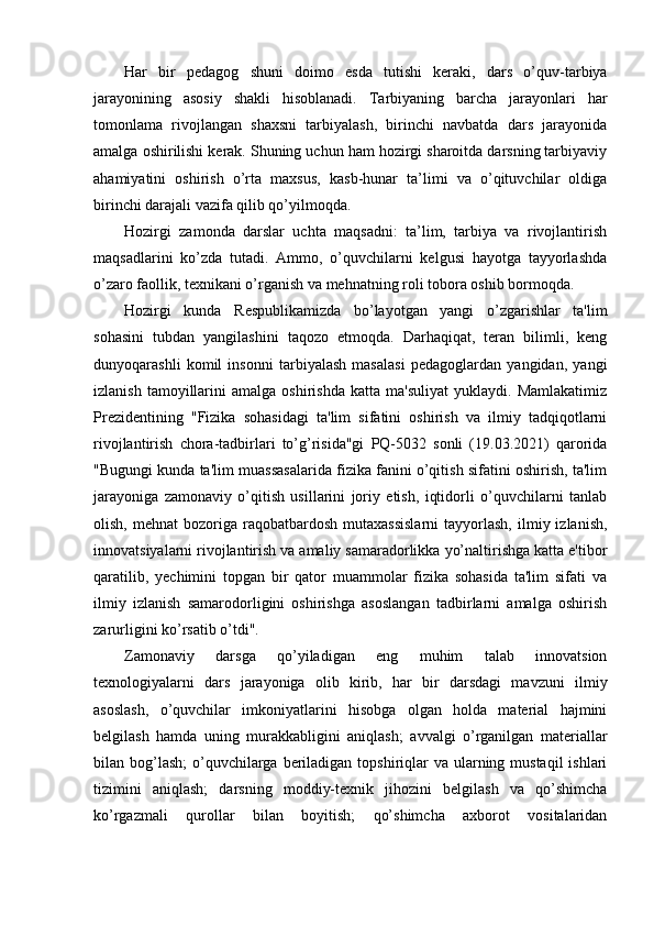 Har   bir   pedagog   shuni   doimo   esda   tutishi   keraki,   dars   o’quv-tarbiya
jarayonining   asosiy   shakli   hisoblanadi.   Tarbiyaning   barcha   jarayonlari   har
tomonlama   rivojlangan   shaxsni   tarbiyalash,   birinchi   navbatda   dars   jarayonida
amalga oshirilishi kerak. Shuning uchun ham hozirgi sharoitda darsning tarbiyaviy
ahamiyatini   oshirish   o’rta   maxsus,   kasb-hunar   ta’limi   va   o’qituvchilar   oldiga
birinchi darajali vazifa qilib qo’yilmoqda.
Hozirgi   zamonda   darslar   uchta   maqsadni:   ta’lim,   tarbiya   va   rivojlantirish
maqsadlarini   ko’zda   tutadi.   Ammo,   o’quvchilarni   kelgusi   hayotga   tayyorlashda
o’zaro faollik, texnikani o’rganish va mehnatning roli tobora oshib bormoqda.
Hozirgi   kunda   Respublikamizda   bo’layotgan   yangi   o’zgarishlar   ta'lim
sohasini   tubdan   yangilashini   taqozo   etmoqda.   Darhaqiqat,   teran   bilimli,   keng
dunyoqarashli   komil   insonni   tarbiyalash   masalasi   pedagoglardan   yangidan,   yangi
izlanish   tamoyillarini   amalga   oshirishda   katta  ma'suliyat   yuklaydi.   Mamlakatimiz
Prezidentining   "Fizika   sohasidagi   ta'lim   sifatini   oshirish   va   ilmiy   tadqiqotlarni
rivojlantirish   chora-tadbirlari   to’g’risida"gi   PQ-5032   sonli   (19.03.2021)   qarorida
"Bugungi kunda ta'lim muassasalarida fizika fanini o’qitish sifatini oshirish, ta'lim
jarayoniga   zamonaviy   o’qitish   usillarini   joriy   etish,   iqtidorli   o’quvchilarni   tanlab
olish,  mehnat  bozoriga  raqobatbardosh  mutaxassislarni  tayyorlash,   ilmiy  izlanish,
innovatsiyalarni rivojlantirish va amaliy samaradorlikka yo’naltirishga katta e'tibor
qaratilib,   yechimini   topgan   bir   qator   muammolar   fizika   sohasida   ta'lim   sifati   va
ilmiy   izlanish   samarodorligini   oshirishga   asoslangan   tadbirlarni   amalga   oshirish
zarurligini ko’rsatib o’tdi".
Zamonaviy   darsga   qo’yiladigan   eng   muhim   talab   innovatsion
texnologiyalarni   dars   jarayoniga   olib   kirib,   har   bir   darsdagi   mavzuni   ilmiy
asoslash,   o’quvchilar   imkoniyatlarini   hisobga   olgan   holda   material   hajmini
belgilash   hamda   uning   murakkabligini   aniqlash;   avvalgi   o’rganilgan   materiallar
bilan bog’lash;  o’quvchilarga beriladigan topshiriqlar  va ularning mustaqil  ishlari
tizimini   aniqlash;   darsning   moddiy-texnik   jihozini   belgilash   va   qo’shimcha
ko’rgazmali   qurollar   bilan   boyitish;   qo’shimcha   axborot   vositalaridan 