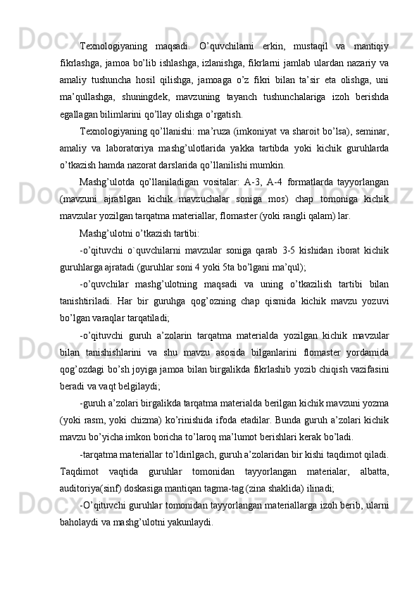 Texnologiyaning   maqsadi.   O’quvchilarni   erkin,   mustaqil   va   mantiqiy
fikrlashga,  jamoa bo’lib ishlashga,  izlanishga,  fikrlarni  jamlab ulardan nazariy va
amaliy   tushuncha   hosil   qilishga,   jamoaga   o’z   fikri   bilan   ta’sir   eta   olishga,   uni
ma’qullashga,   shuningdek,   mavzuning   tayanch   tushunchalariga   izoh   berishda
egallagan bilimlarini qo’llay olishga o’rgatish.
Texnologiyaning qo’llanishi: ma’ruza (imkoniyat va sharoit bo’lsa), seminar,
amaliy   va   laboratoriya   mashg’ulotlarida   yakka   tartibda   yoki   kichik   guruhlarda
o’tkazish hamda nazorat darslarida qo’llanilishi mumkin.
Mashg’ulotda   qo’llaniladigan   vositalar:   A-3,   A-4   formatlarda   tayyorlangan
(mavzuni   ajratilgan   kichik   mavzuchalar   soniga   mos)   chap   tomoniga   kichik
mavzular yozilgan tarqatma materiallar, flomaster (yoki rangli qalam) lar.
Mashg’ulotni o’tkazish tartibi:
-o’qituvchi   o`quvchilarni   mavzular   soniga   qarab   3-5   kishidan   iborat   kichik
guruhlarga ajratadi (guruhlar soni 4 yoki 5ta bo’lgani ma’qul);
-o’quvchilar   mashg’ulotning   maqsadi   va   uning   o’tkazilish   tartibi   bilan
tanishtiriladi.   Har   bir   guruhga   qog’ozning   chap   qismida   kichik   mavzu   yozuvi
bo’lgan varaqlar tarqatiladi;
-o’qituvchi   guruh   a’zolarin   tarqatma   materialda   yozilgan   kichik   mavzular
bilan   tanishishlarini   va   shu   mavzu   asosida   bilganlarini   flomaster   yordamida
qog’ozdagi bo’sh joyiga jamoa bilan birgalikda fikrlashib yozib chiqish vazifasini
beradi va vaqt belgilaydi;
-guruh a’zolari birgalikda tarqatma materialda berilgan kichik mavzuni yozma
(yoki  rasm, yoki  chizma) ko’rinishida ifoda etadilar. Bunda guruh a’zolari kichik
mavzu bo’yicha imkon boricha to’laroq ma’lumot berishlari kerak bo’ladi.
-tarqatma materiallar to’ldirilgach, guruh a’zolaridan bir kishi taqdimot qiladi.
Taqdimot   vaqtida   guruhlar   tomonidan   tayyorlangan   materialar,   albatta,
auditoriya(sinf) doskasiga mantiqan tagma-tag (zina shaklida) ilinadi;
-O’qituvchi guruhlar tomonidan tayyorlangan materiallarga izoh berib, ularni
baholaydi va mashg’ulotni yakunlaydi. 