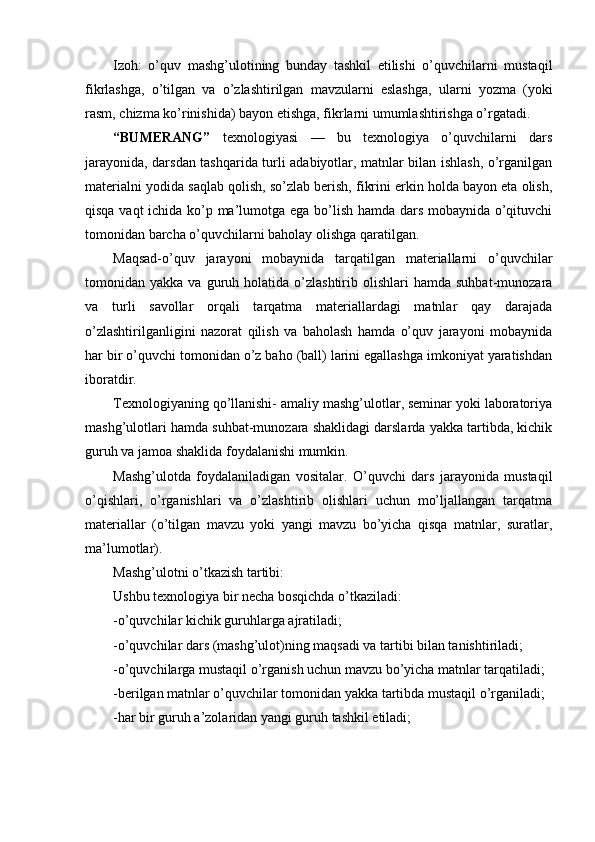 Izoh:   o’quv   mashg’ulotining   bunday   tashkil   etilishi   o’quvchilarni   mustaqil
fikrlashga,   o’tilgan   va   o’zlashtirilgan   mavzularni   eslashga,   ularni   yozma   (yoki
rasm, chizma ko’rinishida) bayon etishga, fikrlarni umumlashtirishga o’rgatadi.
“BUMERANG”   texnologiyasi   —   bu   texnologiya   o’quvchilarni   dars
jarayonida, darsdan tashqarida turli adabiyotlar, matnlar bilan ishlash, o’rganilgan
materialni yodida saqlab qolish, so’zlab berish, fikrini erkin holda bayon eta olish,
qisqa vaqt ichida ko’p ma’lumotga ega bo’lish hamda dars mobaynida o’qituvchi
tomonidan barcha o’quvchilarni baholay olishga qaratilgan.
Maqsad-o’quv   jarayoni   mobaynida   tarqatilgan   materiallarni   o’quvchilar
tomonidan  yakka  va  guruh  holatida  o’zlashtirib   olishlari  hamda   suhbat-munozara
va   turli   savollar   orqali   tarqatma   materiallardagi   matnlar   qay   darajada
o’zlashtirilganligini   nazorat   qilish   va   baholash   hamda   o’quv   jarayoni   mobaynida
har bir o’quvchi tomonidan o’z baho (ball) larini egallashga imkoniyat yaratishdan
iboratdir.
Texnologiyaning qo’llanishi- amaliy mashg’ulotlar, seminar yoki laboratoriya
mashg’ulotlari hamda suhbat-munozara shaklidagi darslarda yakka tartibda, kichik
guruh va jamoa shaklida foydalanishi mumkin.
Mashg’ulotda   foydalaniladigan   vositalar.   O’quvchi   dars   jarayonida   mustaqil
o’qishlari,   o’rganishlari   va   o’zlashtirib   olishlari   uchun   mo’ljallangan   tarqatma
materiallar   (o’tilgan   mavzu   yoki   yangi   mavzu   bo’yicha   qisqa   matnlar,   suratlar,
ma’lumotlar).
Mashg’ulotni o’tkazish tartibi:
Ushbu texnologiya bir necha bosqichda o’tkaziladi:
-o’quvchilar kichik guruhlarga ajratiladi;
-o’quvchilar dars (mashg’ulot)ning maqsadi va tartibi bilan tanishtiriladi;
-o’quvchilarga mustaqil o’rganish uchun mavzu bo’yicha matnlar tarqatiladi;
-berilgan matnlar o’quvchilar tomonidan yakka tartibda mustaqil o’rganiladi;
-har bir guruh a’zolaridan yangi guruh tashkil etiladi; 