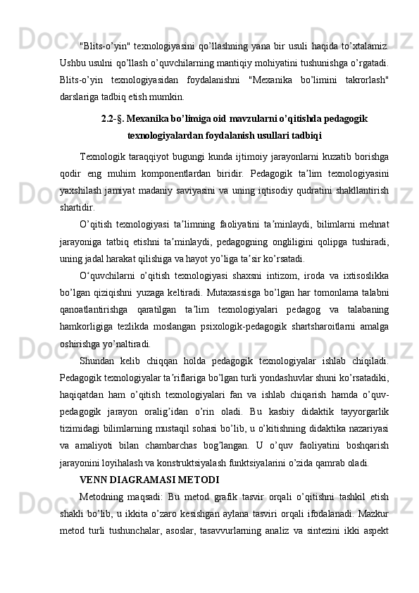 "Blits-o’yin"   texnologiyasini   qo’llashning   yana   bir   usuli   haqida   to’xtalamiz.
Ushbu usulni qo’llash o’quvchilarning mantiqiy mohiyatini tushunishga o’rgatadi.
Blits-o’yin   texnologiyasidan   foydalanishni   "Mexanika   bo’limini   takrorlash"
darslariga tadbiq etish mumkin.
2.2-§. Mexanika bo’limiga oid mavzularni o’qitishda pedagogik
texnologiyalardan foydalanish usullari tadbiqi
Texnologik   taraqqiyot   bugungi   kunda   ijtimoiy   jarayonlarni   kuzatib   borishga
qodir   eng   muhim   komponentlardan   biridir.   Pedagogik   ta lim   texnologiyasiniʼ
yaxshilash   jamiyat   madaniy   saviyasini   va   uning   iqtisodiy   qudratini   shakllantirish
shartidir.
O’qitish   texnologiyasi   ta limning   faoliyatini   ta minlaydi,   bilimlarni   mehnat	
ʼ ʼ
jarayoniga   tatbiq   etishni   ta minlaydi,   pedagogning   ongliligini   qolipga   tushiradi,	
ʼ
uning jadal harakat qilishiga va hayot yo’liga ta sir ko’rsatadi.	
ʼ
O quvchilarni   o’qitish   texnologiyasi   shaxsni   intizom,   iroda   va   ixtisoslikka	
ʻ
bo’lgan   qiziqishni   yuzaga   keltiradi.   Mutaxassisga   bo’lgan   har   tomonlama   talabni
qanoatlantirishga   qaratilgan   ta lim   texnologiyalari   pedagog   va   talabaning	
ʼ
hamkorligiga   tezlikda   moslangan   psixologik-pedagogik   shartsharoitlarni   amalga
oshirishga yo’naltiradi.
Shundan   kelib   chiqqan   holda   pedagogik   texnologiyalar   ishlab   chiqiladi.
Pedagogik texnologiyalar ta riflariga bo’lgan turli yondashuvlar shuni ko’rsatadiki,	
ʼ
haqiqatdan   ham   o’qitish   texnologiyalari   fan   va   ishlab   chiqarish   hamda   o’quv-
pedagogik   jarayon   oralig idan   o’rin   oladi.   Bu   kasbiy   didaktik   tayyorgarlik
ʼ
tizimidagi bilimlarning mustaqil sohasi  bo’lib, u o’kitishning didaktika nazariyasi
va   amaliyoti   bilan   chambarchas   bog langan.   U   o’quv   faoliyatini   boshqarish	
ʼ
jarayonini loyihalash va konstruktsiyalash funktsiyalarini o’zida qamrab oladi.
VENN DIАGRАMАSI METODI
Metodning   maqsadi:   Bu   metod   grafik   tasvir   orqali   o’qitishni   tashkil   etish
shakli   bo’lib,   u   ikkita   o’zaro   kesishgan   aylana   tasviri   orqali   ifodalanadi.   Mazkur
metod   turli   tushunchalar,   asoslar,   tasavvurlarning   analiz   va   sintezini   ikki   aspekt 