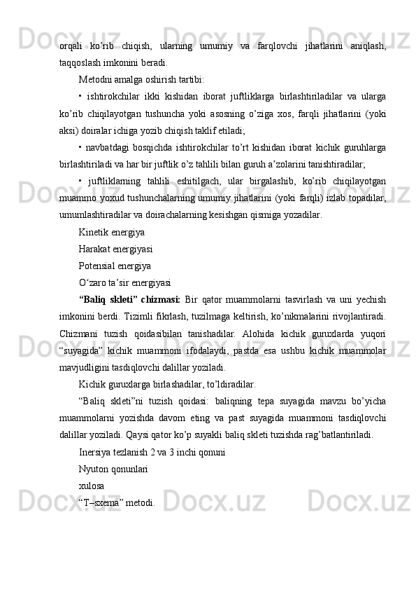 orqali   ko’rib   chiqish,   ularning   umumiy   va   farqlovchi   jihatlarini   aniqlash,
taqqoslash imkonini beradi.
Metodni amalga oshirish tartibi:
•   ishtirokchilar   ikki   kishidan   iborat   juftliklarga   birlashtiriladilar   va   ularga
ko’rib   chiqilayotgan   tushuncha   yoki   asosning   o’ziga   xos,   farqli   jihatlarini   (yoki
aksi) doiralar ichiga yozib chiqish taklif etiladi;
•   navbatdagi   bosqichda   ishtirokchilar   to’rt   kishidan   iborat   kichik   guruhlarga
birlashtiriladi va har bir juftlik o’z tahlili bilan guruh a zolarini tanishtiradilar;ʼ
•   juftliklarning   tahlili   eshitilgach,   ular   birgalashib,   ko’rib   chiqilayotgan
muammo yoxud tushunchalarning umumiy jihatlarini (yoki farqli) izlab topadilar,
umumlashtiradilar va doirachalarning kesishgan qismiga yozadilar.
Kinetik energiya
Harakat energiyasi
Potensial energiya
O zaro ta’sir energiyasi	
ʻ
“Baliq   skleti”   chizmasi:   Bir   qator   muammolarni   tasvirlash   va   uni   yechish
imkonini berdi. Tizimli fikrlash, tuzilmaga keltirish, ko’nikmalarini rivojlantiradi.
Chizmani   tuzish   qoidasibilan   tanishadilar.   Alohida   kichik   guruxlarda   yuqori
“suyagida”   kichik   muammoni   ifodalaydi,   pastda   esa   ushbu   kichik   muammolar
mavjudligini tasdiqlovchi dalillar yoziladi.
Kichik guruxlarga birlashadilar, to’ldiradilar.
“Baliq   skleti”ni   tuzish   qoidasi:   baliqning   tepa   suyagida   mavzu   bo’yicha
muammolarni   yozishda   davom   eting   va   past   suyagida   muammoni   tasdiqlovchi
dalillar yoziladi. Qaysi qator ko’p suyakli baliq skleti tuzishda rag’batlantiriladi.
Inersiya tezlanish 2 va 3 inchi qonuni
Nyuton qonunlari
xulosa
“T–sxema” metodi. 