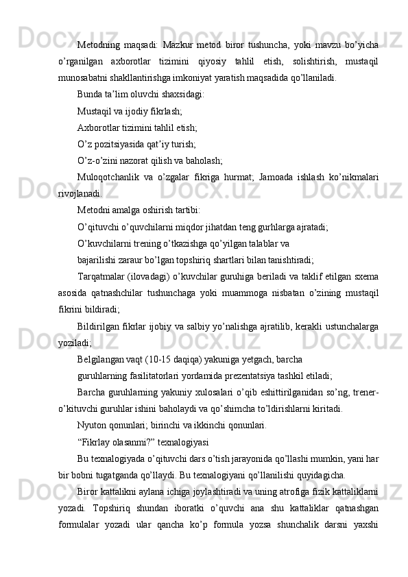 Metodning   maqsadi:   Mazkur   metod   biror   tushuncha,   yoki   mavzu   bo’yicha
o’rganilgan   axborotlar   tizimini   qiyosiy   tahlil   etish,   solishtirish,   mustaqil
munosabatni shakllantirishga imkoniyat yaratish maqsadida qo’llaniladi.
Bunda ta lim oluvchi shaxsidagi:ʼ
Mustaqil va ijodiy fikrlash;
Аxborotlar tizimini tahlil etish;
O’z pozitsiyasida qat iy turish;	
ʼ
O’z-o’zini nazorat qilish va baholash;
Muloqotchanlik   va   o’zgalar   fikriga   hurmat;   Jamoada   ishlash   ko’nikmalari
rivojlanadi.
Metodni amalga oshirish tartibi:
O’qituvchi o’quvchilarni miqdor jihatdan teng gurhlarga ajratadi;
O’kuvchilarni trening o’tkazishga qo’yilgan talablar va
bajarilishi zaraur bo’lgan topshiriq shartlari bilan tanishtiradi;
Tarqatmalar (ilovadagi) o’kuvchilar guruhiga beriladi va taklif etilgan sxema
asosida   qatnashchilar   tushunchaga   yoki   muammoga   nisbatan   o’zining   mustaqil
fikrini bildiradi;
Bildirilgan fikrlar ijobiy va salbiy yo’nalishga ajratilib, kerakli ustunchalarga
yoziladi;
Belgilangan vaqt (10-15 daqiqa) yakuniga yetgach, barcha
guruhlarning fasilitatorlari yordamida prezentatsiya tashkil etiladi;
Barcha  guruhlarning  yakuniy   xulosalari   o’qib  eshittirilganidan  so’ng,  trener-
o’kituvchi guruhlar ishini baholaydi va qo’shimcha to’ldirishlarni kiritadi.
Nyuton qonunlari; birinchi va ikkinchi qonunlari.
“Fikrlay olasanmi?” texnalogiyasi
Bu texnalogiyada o’qituvchi dars o’tish jarayonida qo’llashi mumkin, yani har
bir bobni tugatganda qo’llaydi. Bu texnalogiyani qo’llanilishi quyidagicha.
Biror kattalikni aylana ichiga joylashtiradi va uning atrofiga fizik kattaliklarni
yozadi.   Topshiriq   shundan   iboratki   o’quvchi   ana   shu   kattaliklar   qatnashgan
formulalar   yozadi   ular   qancha   ko’p   formula   yozsa   shunchalik   darsni   yaxshi 