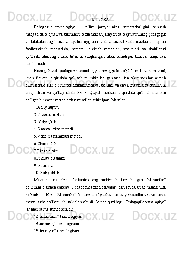 XULOSA
Pedagogik   texnologiya   –   ta lim   jarayonining   samaradorligini   oshirishʼ
maqsadida o’qitish va bilimlarni o’zlashtirish jarayonida o’qituvchining pedagogik
va talabalarning bilish faoliyatini uyg un ravishda tashkil etish, mazkur faoliyatni
ʼ
faollashtirish   maqsadida,   samarali   o’qitish   metodlari,   vositalari   va   shakllarini
qo’llash,   ularning   o’zaro   ta sirini   aniqlashga   imkon   beradigan   tizimlar   majmuasi	
ʼ
hisoblanadi.
Hozirgi kunda pedagogik texnologiyalarning juda ko’plab metodlari mavjud,
lekin   fizikani   o’qitishda   qo’llash   mumkin   bo’lganlarini   fan   o’qituvchilari   ajratib
olish kerak. Har bir metod fizikaning qaysi bo’limi va qaysi mavzusiga tushishini
aniq   bilishi   va   qo’llay   olishi   kerak.   Quyida   fizikani   o’qitishda   qo’llash   mumkin
bo’lgan bir qator metodlardan misollar keltirilgan. Masalan:
1.Aqliy hujum
2.T-sxema metodi
3. Yelpig’ich
4.Zinama –zina metodi
5.Venn diagrammasi metodi
6.Charxpalak
7.Bingo o’yini
8.Fikrlay olasanmi
9. Piramida
10. Baliq skleti
Mazkur   kurs   ishida   fizikaning   eng   muhim   bo’limi   bo’lgan   “Mexanika”
bo’limini o’tishda qanday “Pedagogik texnologiyalar” dan foydalanish mumkinligi
ko’rsatib   o’tildi.   “Mexanika”   bo’limini   o’qitishda   qanday   metodlardan   va   qaysi
mavzularda qo’llanilishi takidlab o’tildi. Bunda quyidagi “Pedagogik texnalogiya”
lar haqida ma’lumot berildi:
“Zinama-zina” texnologiyasi.
“Bumerang” texnologiyasi.
“Blits-o’yin” texnologiyasi. 