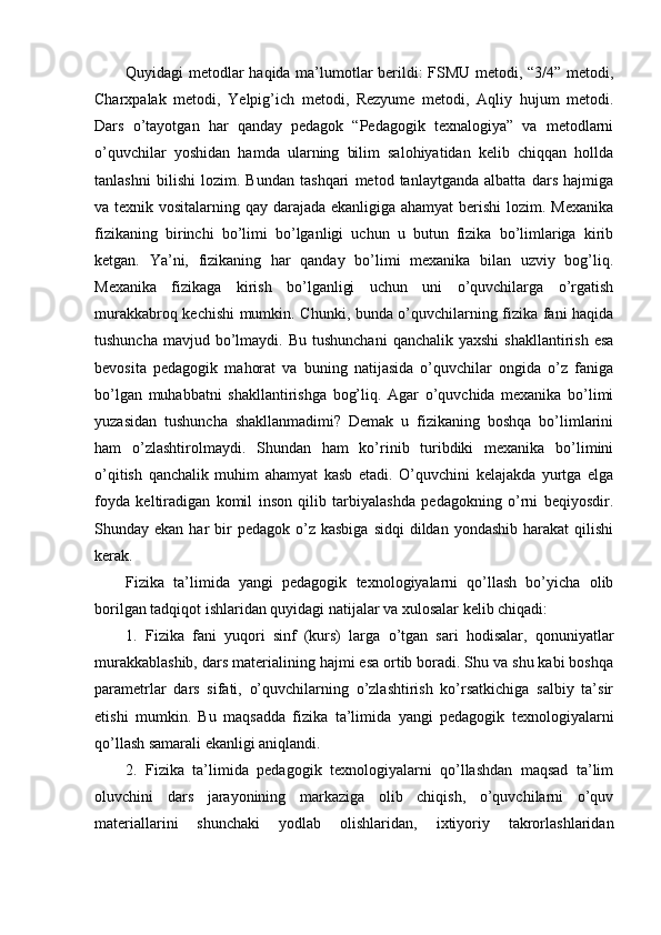 Quyidagi metodlar haqida ma’lumotlar berildi: FSMU metodi, “3/4” metodi,
Charxpalak   metodi,   Yelpig’ich   metodi,   Rezyume   metodi,   Aqliy   hujum   metodi.
Dars   o’tayotgan   har   qanday   pedagok   “Pedagogik   texnalogiya”   va   metodlarni
o’quvchilar   yoshidan   hamda   ularning   bilim   salohiyatidan   kelib   chiqqan   hollda
tanlashni   bilishi   lozim.   Bundan   tashqari   metod   tanlaytganda   albatta   dars   hajmiga
va texnik vositalarning qay darajada ekanligiga ahamyat berishi  lozim. Mexanika
fizikaning   birinchi   bo’limi   bo’lganligi   uchun   u   butun   fizika   bo’limlariga   kirib
ketgan.   Ya’ni,   fizikaning   har   qanday   bo’limi   mexanika   bilan   uzviy   bog’liq.
Mexanika   fizikaga   kirish   bo’lganligi   uchun   uni   o’quvchilarga   o’rgatish
murakkabroq kechishi mumkin. Chunki, bunda o’quvchilarning fizika fani haqida
tushuncha  mavjud  bo’lmaydi.  Bu tushunchani   qanchalik yaxshi   shakllantirish  esa
bevosita   pedagogik   mahorat   va   buning   natijasida   o’quvchilar   ongida   o’z   faniga
bo’lgan   muhabbatni   shakllantirishga   bog’liq.   Agar   o’quvchida   mexanika   bo’limi
yuzasidan   tushuncha   shakllanmadimi?   Demak   u   fizikaning   boshqa   bo’limlarini
ham   o’zlashtirolmaydi.   Shundan   ham   ko’rinib   turibdiki   mexanika   bo’limini
o’qitish   qanchalik   muhim   ahamyat   kasb   etadi.   O’quvchini   kelajakda   yurtga   elga
foyda   keltiradigan   komil   inson   qilib   tarbiyalashda   pedagokning   o’rni   beqiyosdir.
Shunday ekan  har  bir  pedagok  o’z kasbiga   sidqi   dildan  yondashib  harakat   qilishi
kerak.
Fizika   ta’limida   yangi   pedagogik   texnologiyalarni   qo’llash   bo’yicha   olib
borilgan tadqiqot ishlaridan quyidagi natijalar va xulosalar kelib chiqadi:
1.   Fizika   fani   yuqori   sinf   (kurs)   larga   o’tgan   sari   hodisalar,   qonuniyatlar
murakkablashib, dars materialining hajmi esa ortib boradi. Shu va shu kabi boshqa
parametrlar   dars   sifati,   o’quvchilarning   o’zlashtirish   ko’rsatkichiga   salbiy   ta’sir
etishi   mumkin.   Bu   maqsadda   fizika   ta’limida   yangi   pedagogik   texnologiyalarni
qo’llash samarali ekanligi aniqlandi.
2.   Fizika   ta’limida   pedagogik   texnologiyalarni   qo’llashdan   maqsad   ta’lim
oluvchini   dars   jarayonining   markaziga   olib   chiqish,   o’quvchilarni   o’quv
materiallarini   shunchaki   yodlab   olishlaridan,   ixtiyoriy   takrorlashlaridan 