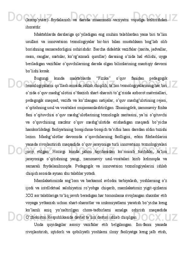 (komp’yuter)   foydalanish   va   darsda   muammoli   vaziyatni   vujudga   keltirishdan
iboratdir.
Maktablarda   darslariga   qo’yiladigan   eng   muhim   talablardan   yana   biri   ta’lim
usullari   va   innovatsion   texnologiyalar   bir-biri   bilan   mustahkam   bog’lab   olib
borishning samaradorligini oshirishdir. Barcha didaktik vazifalar (xarita, jadvallar,
rasm,   ranglar,   matnlar,   ko’rg’azmali   qurollar)   darsning   o’zida   hal   etilishi,   uyga
beriladigan vazifalar  o’quvchilarning darsda olgan bilimlarining mantiqiy davomi
bo’lishi kerak.
Bugungi   kunda   maktablarda   “Fizika”   o’quv   fanidan   pedagogik
texnologiyalarni qo’llash asosida ishlab chiqilib, ta’lim tехnologiyalarining har biri
o’zida o’quv mashg’ulotini o’tkazish shart-sharoiti to’g’risida aхborot matеriallari,
pеdagogik   maqsad,   vazifa   va   ko’zlangan   natijalar,   o’quv   mashg’ulotining   rеjasi,
o’qitishning usul va vositalari mujassamlashtirilgan. Shuningdеk, zamonaviy fizika
fani   o’qituvchisi   o’quv   mashg’ulotlarining   tехnologik   xaritasini,   ya’ni   o’qituvchi
va   o’quvchining   mazkur   o’quv   mashg’ulotida   erishadigan   maqsadi   bo’yicha
hamkorlikdagi faoliyatining bosqichma-bosqich ta’rifini ham darsdan oldin tuzishi
lozim.   Mashg’ulotlar   davomida   o’quvchilarning   faolligini,   erkin   fikrlashlarini
yanada rivojlantirish maqsadida o’quv jarayoniga turli innovatsion texnologiyalari
joriy   etilgan.   Hozirgi   kunda   jahon   tajribasidan   ko’rininib   turibdiki,   ta’lim
jarayoniga   o’qitishning   yangi,   zamonaviy   usul-vositalari   kirib   kelmoqda   va
samarali   foydalanilmoqda.   Pedagogik   va   innovatsion   texnologiyalarini   ishlab
chiqish asosida aynan shu talablar yotadi.
Mamlakatimizda   sog’lom   va   barkamol   avlodni   tarbiyalash,   yoshlarning   o’z
ijodi   va   intellektual   salohiyatini   ro’yobga   chiqarib,   mamlakatimiz   yigit-qizlarini
XXI asr talablariga to’liq javob beradigan har tomonlama rivojlangan shaxslar etib
voyaga yetkazish  uchun shart-sharoitlar  va imkoniyatlarni  yaratish bo’yicha keng
ko’lamli   aniq   yo’naltirilgan   chora-tadbirlarni   amalga   oshirish   maqsadida
O’zbekiston Respublikasida davlat ta’lim dasturi ishlab chiqilgan.
Unda   quyidagilar   asosiy   vazifalar   etib   belgilangan.   Ilm-fanni   yanada
rivojlantirish,   iqtidorli   va   qobiliyatli   yoshlarni   ilmiy   faoliyatga   keng   jalb   etish, 