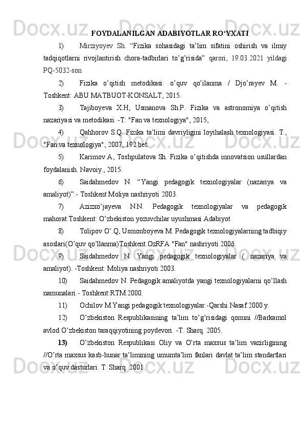 FOYDALANILGAN ADABIYOTLAR RO YXATIʻ
1) Mirziyoyev   Sh.   “ Fizika   sohasidagi   ta’lim   sifatini   oshirish   va   ilmiy
tadqiqotlarni   rivojlantirish   chora-tadbirlari   to’g’risida”   qarori,   19.03.2021   yildagi
PQ-5032-son
2) Fizika   o’qitish   metodikasi:   o’quv   qo’ilanma   /   Djo’rayev   M.   -
Toshkent:   ABU MATBUOT-KONSALT, 2015.
3) Tajiboyeva   X.H,   Usmanova   Sh.P.   Fizika   va   astronomiya   o’qitish
nazariyasi va metodikasi. -Т: "Fan va texnologiya", 2015,
4) Qahhorov  S.Q.   Fizika   ta’limi   davriyligini  loyihalash   texnologiyasi.  Т.,
"Fan va texnologiya", 2007, 192 bet.
5) Karimov A, Toshpulatova Sh. Fizika o’qitishda innovatsion usullardan
foydalanish. Navoiy., 2015.
6) Saidahmedov   N.   “Yangi   pedagogik   texnologiyalar   (nazariya   va
amaliyot)”.- Toshkent Moliya nashriyoti 2003.
7) Azizxo’jayeva   N.N.   Pedagogik   texnologiyalar   va   pedagogik
mahorat.Toshkent: O’zbekiston yozuvchilar uyushmasi Adabiyot
8) Tolipov O’.Q, Usmonboyeva M. Pedagogik texnologiyalarning tadbiqiy
asoslari(O’quv qo’llanma)Toshkent.OzRFA "Fan" nashriyoti 2006.
9) Saidahmedov   N.   Yangi   pedagogik   texnologiyalar   (   nazariya   va
amaliyot). -Toshkent: Moliya nashriyoti 2003.
10) Saidahmedov N. Pedagogik amaliyotda yangi texnologiyalarni qo’llash
namunalari.- Toshkent:RTM.2000.
11) Ochilov M.Yangi pedagogik texnologiyalar.-Qarshi.Nasaf.2000 y.
12) O’zbekiston   Respublikasining   ta’lim   to’g’risidagi   qonuni   //Barkamol
avlod O’zbekiston taraqqiyotining poydevori. -T. Sharq. 2005.
13) O’zbekiston   Respublikasi   Oliy   va   O’rta   maxsus   ta’lim   vazirligining
//O’rta maxsus kasb-hunar ta’limining umumta’lim fanlari davlat ta’lim standartlari
va o’quv dasturlari.  T. Sharq. 2001. 