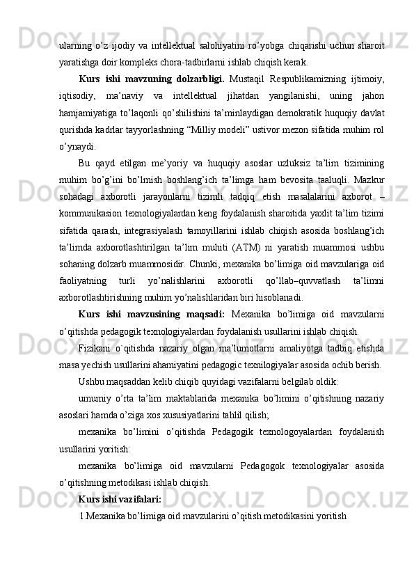 ularning   o’z   ijodiy   va   intellektual   salohiyatini   ro’yobga   chiqarishi   uchun   sharoit
yaratishga doir kompleks chora-tadbirlarni ishlab chiqish kerak.
Kurs   ishi   mavzuning   dolzarbligi.   Mustaqil   Respublikamizning   ijtimoiy,
iqtisodiy,   ma’naviy   va   intellektual   jihatdan   yangilanishi,   uning   jahon
hamjamiyatiga   to’laqonli   qo’shilishini   ta’minlaydigan   demokratik   huquqiy   davlat
qurishda kadrlar tayyorlashning “Milliy modeli” ustivor mezon sifatida muhim rol
o’ynaydi.
Bu   qayd   etilgan   me’yoriy   va   huquqiy   asoslar   uzluksiz   ta’lim   tizimining
muhim   bo’g’ini   bo’lmish   boshlang’ich   ta’limga   ham   bevosita   taaluqli.   Mazkur
sohadagi   axborotli   jarayonlarni   tizimli   tadqiq   etish   masalalarini   axborot   –
kommunikasion texnologiyalardan keng foydalanish sharoitida yaxlit ta’lim tizimi
sifatida   qarash,   integrasiyalash   tamoyillarini   ishlab   chiqish   asosida   boshlang’ich
ta’limda   axborotlashtirilgan   ta’lim   muhiti   (ATM)   ni   yaratish   muammosi   ushbu
sohaning dolzarb muammosidir. Chunki, mexanika bo’limiga oid mavzulariga oid
faoliyatning   turli   yo’nalishlarini   axborotli   qo’llab–quvvatlash   ta’limni
axborotlashtirishning muhim yo’nalishlaridan biri hisoblanadi.
Kurs   ishi   mavzusining   maqsadi:   Mexanika   bo’limiga   oid   mavzularni
o’qitishda pedagogik texnologiyalardan foydalanish usullarini ishlab chiqish.
Fizikani   o`qitishda   nazariy   olgan   ma’lumotlarni   amaliyotga   tadbiq   etishda
masa yechish usullarini ahamiyatini pedagogic texnilogiyalar asosida ochib berish.
Ushbu maqsaddan kelib chiqib quyidagi vazifalarni belgilab oldik:
umumiy   o’rta   ta’lim   maktablarida   mexanika   bo’limini   o’qitishning   nazariy
asoslari hamda o’ziga xos xususiyatlarini tahlil qilish;
mexanika   bo’limini   o’qitishda   Pedagogik   texnologoyalardan   foydalanish
usullarini yoritish:
mexanika   bo’limiga   oid   mavzularni   Pedagogok   texnologiyalar   asosida
o’qitishning metodikasi ishlab chiqish.
Kurs ishi vazifalari:
1.Mexanika bo’limiga oid mavzularini o’qitish metodikasini yoritish 