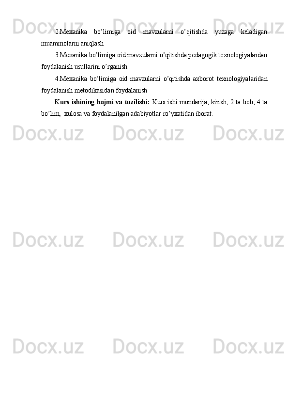 2.Mexanika   bo’limiga   oid   mavzularni   o’qitishda   yuzaga   keladigan
muammolarni aniqlash
3.Mexanika bo’limiga oid mavzularni o’qitishda pedagogik texnologiyalardan
foydalanish usullarini o’rganish
4.Mexanika   bo’limiga   oid   mavzularni   o’qitishda   axborot   texnologiyalaridan
foydalanish metodikasidan foydalanish
Kurs ishining hajmi va tuzilishi:   Kurs ishi mundarija, kirish, 2 ta bob, 4 ta
bo’lim,  xulosa va foydalanilgan adabiyotlar ro’yxatidan iborat. 