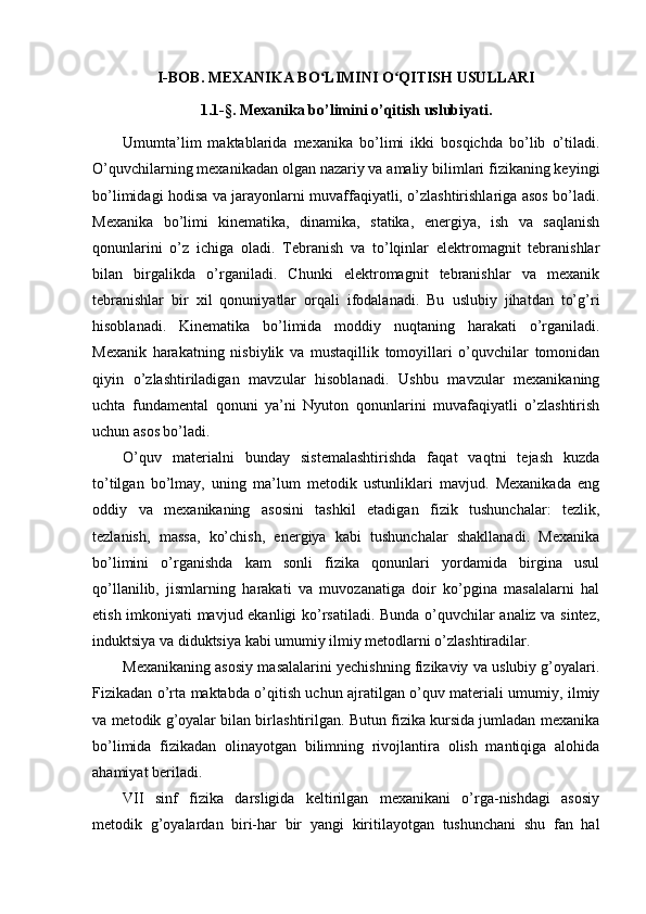 I-BOB. MEXANIKA BO LIMINI O QITISH USULLARIʻ ʻ
1.1-§. Mexanika bo’limini o’qitish uslubiyati.
Umumta’lim   maktablarida   mexanika   bo’limi   ikki   bosqichda   bo’lib   o’tiladi.
O’quvchilarning mexanikadan olgan nazariy va amaliy bilimlari fizikaning keyingi
bo’limidagi hodisa va jarayonlarni muvaffaqiyatli, o’zlashtirishlariga asos bo’ladi.
Mexanika   bo’limi   kinematika,   dinamika,   statika,   energiya,   ish   va   saqlanish
qonunlarini   o’z   ichiga   oladi.   Tebranish   va   to’lqinlar   elektromagnit   tebranishlar
bilan   birgalikda   o’rganiladi.   Chunki   elektromagnit   tebranishlar   va   mexanik
tebranishlar   bir   xil   qonuniyatlar   orqali   ifodalanadi.   Bu   uslubiy   jihatdan   to’g’ri
hisoblanadi.   Kinematika   bo’limida   moddiy   nuqtaning   harakati   o’rganiladi.
Mexanik   harakatning   nisbiylik   va   mustaqillik   tomoyillari   o’quvchilar   tomonidan
qiyin   o’zlashtiriladigan   mavzular   hisoblanadi.   Ushbu   mavzular   mexanikaning
uchta   fundamental   qonuni   ya’ni   Nyuton   qonunlarini   muvafaqiyatli   o’zlashtirish
uchun asos bo’ladi.
O’quv   materialni   bunday   sistemalashtirishda   faqat   vaqtni   tejash   kuzda
to’tilgan   bo’lmay,   uning   ma’lum   metodik   ustunliklari   mavjud.   Mexanikada   eng
oddiy   va   mexanikaning   asosini   tashkil   etadigan   fizik   tushunchalar:   tezlik,
tezlanish,   massa,   ko’chish,   energiya   kabi   tushunchalar   shakllanadi.   Mexanika
bo’limini   o’rganishda   kam   sonli   fizika   qonunlari   yordamida   birgina   usul
qo’llanilib,   jismlarning   harakati   va   muvozanatiga   doir   ko’pgina   masalalarni   hal
etish imkoniyati mavjud ekanligi ko’rsatiladi. Bunda o’quvchilar analiz va sintez,
induktsiya va diduktsiya kabi umumiy ilmiy metodlarni o’zlashtiradilar.
Mexanikaning asosiy masalalarini yechishning fizikaviy va uslubiy g’oyalari.
Fizikadan o’rta maktabda o’qitish uchun ajratilgan o’quv materiali umumiy, ilmiy
va metodik g’oyalar bilan birlashtirilgan. Butun fizika kursida jumladan mexanika
bo’limida   fizikadan   olinayotgan   bilimning   rivojlantira   olish   mantiqiga   alohida
ahamiyat beriladi.
VII   sinf   fizika   darsligida   keltirilgan   mexanikani   o’rga-nishdagi   asosiy
metodik   g’oyalardan   biri-har   bir   yangi   kiritilayotgan   tushunchani   shu   fan   hal 
