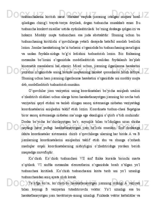 tushunchalarini   kiritish   zarur.   Harakat   vaqtida   jismning   istalgan   nuqtasi   hosil
qiladigan   chizig’i   trayek-toriya   deyiladi,   degan   tushuncha   murakkab   emas.   Bu
tushuncha konkret misollar ustida oydinlashtiriladi: bo’rning doskaga qolgan izi va
hokazo.   Moddiy   nuqta   tushunchasi   esa   juda   abstraktdir.   Shuning   uchun   bu
tushunchaning   kiritilishi   o’quvchilarga   yetarli   darajada   batafsil   asoslab   berilishi
lozim. Jismlar harakatining ba’zi turlarini o’rganishda bu tushunchaning zarurligini
va   undan   foydala-nishga   to’g’ri   kelishini   tushuntirish   lozim.   Biz   fizikaning
mexanika   bo’limini   o’rganishda   modellashtirish   usulidan   foydalanib   ko’plab
kinematik   masalalarni   hal   etamiz.   Misol   uchun,   jismning   ilgarilanma   harakatini
yozishni   o’rganishda   uning   bironta   nuqtasining   harakat   qonunlarini   bilish   kifoya.
Shuning uchun ham jismning ilgarilanma harakatini o’rganishda uni moddiy nuqta
deb, modellashtirib tushuntirish mumkin.
O’quvchilar   jism   vaziyatini   uning   koordinatalari   bo’yicha   aniqlash   usulini
o’zlashtirib olishlari uchun ularga biron harakatlanayotgan jismning bir necha turli
vaziyatini   qayd   etishni   va   tanlab   olingan   sanoq   sistemasiga   nisbatan   vaziyatdagi
koordinatalarini   aniqlashni   taklif   etish   lozim.   Koordinata   tushun-chasi   faqatgina
biror sanoq sistemasiga nisbatan ma’noga ega ekanligini o’qtirib o’tish muhimdir.
Doska   bo’yicha   ko’chirilayotgan   bo’r,   suyuqlik   bilan   to’ldirilgan   uzun   shisha
naydagi   havo   pufagi   harakatlanayotgan   jism   bo’lishi   mumkin.   Sinf   doskasiga
ikkita   koordinatalar   sistemasini   chizib   o’quvchilarga   ularning   har   birida   A   va   B
jismlarning   koordinatalarini   aniqlashni   taklif   etish   shu   va   shunga   o’xshash
mashqlar   orqali   koordinatalarning   nisbiyligini   o’zlashtirishga   yordam   berish
maqsadga muvofiqdir.
Ko’chish.   Ko’chish   tushunchasi   VII   sinf   fizika   kursida   birinchi   marta
o’qitiladi.   VI   sinfda   mexanika   elementlarini   o’rganishda   bosib   o’tilgan   yo’l
tushunchasi   kiritiladi.   Ko’chish   tushunchasini   kirita   turib   uni   yo’l   uzunligi
tushunchasidan aniq ajrata olish kerak.
Ta’rifga   ko’ra,   ko’chish-bu   harakatlanayotgan   jismning   oldingi   A   vaziyati
bilan   keyingi   B   vaziyatini   tutashtiruvchi   vektor.   Yo’l   uzunligi   esa   bu
harakatlanayotgan   jism   tarektoriya-sining   uzunligi.   Fizikada   vektor   kattaliklar   va 
