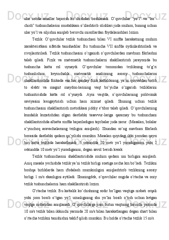 ular   ustida   amallar   bajarish   ko’chishdan   boshlanadi.   O’quvchilar   “yo’l”   va   “ko’-
chish” tushunchalarini mustahkam o’zlashtirib olishlari juda muhim, buning uchun
ular yo’l va siljishni aniqlab beruvchi misollardan foydalanishlari lozim.
Tezlik.   O’quvchilar   tezlik   tushunchasi   bilan   VI   sinfda   harakatning   muhim
xarakteristkasi   sifatida   tanishadilar.   Bu   tushuncha   VII   sinfda   oydinlashtiriladi   va
rivojlantiriladi.  Tezlik  tushunchasini   o’rganish   o’quvchilardan   mavhum   fikrlashni
talab   qiladi.   Fizik   va   matematik   tushunchalarni   shakllantirish   jarayonida   bu
tushuncha   katta   rol   uynaydi.   O’quvchilar   tomonidan   tezlikning   to’g’ri
tushunlishini,   keyinchalik   matematik   analizning   asosiy   tushunchalarini
shakllantirishda fizikada esa  har  qanday fizik kattalikning, ya’ni  quvvatdan  tortib
to   elektr   va   magnit   maydon-larining   vaqt   bo’yicha   o’zgarish   tezliklarini
tushuntirishda   katta   rol   o’ynaydi.   Ayni   vaqtda,   o’quvchilarning   politexnik
saviyasini   kengaytirish   uchun   ham   xizmat   qiladi.   Shuning   uchun   tezlik
tushunchasini shakllantirish metodikasi jiddiy e’tibor talab qiladi. O’quvchilarning
kundalik   kuzatishdan   olgan   dastlabki   tasavvur-lariga   qaramay   bu   tushunchani
shakllantirishda albatta sinfda bajariladigan tajribalar juda zarur. (Masalan, bolalar
o’yinchoq   aravachalarning   tezligini   aniqlash).   Shundan   so’ng   mavhum   fikrlash
borasida dastlabki qadam qo’yilishi mumkin. Masalan quyidagi ikki jismdan qaysi
biri   katta   tezlikda   harakatlanadi:   5   sekundda   20   metr   yo’l   yuradiganimi   yoki   2
sekundda 10 metr yo’l yuradiganini, degan savol berish kerak.
Tezlik   tushunchasini   shakllantirishda   muhim   qadam   uni   birligini   aniqlash.
Aniq masala yechishda tezlik ya’ni tezlik birligi soatiga necha km bo’ladi. Tezlikni
boshqa   birliklarda   ham   ifodalash   mumkinligini   aniqlashtirib   tezlikning   asosiy
birligi 1 m/s ekanligini aytiladi. Shuningdek, o’quvchilar ongida o’rtacha va oniy
tezlik tushunchalarini ham shakllantirish lozim.
O’rtacha tezlik. Bu kattalik ko’chishning sodir bo’lgan vaqtiga nisbati orqali
yoki   jism   bosib   o’tgan   yo’l   uzunligining   shu   yo’lni   bosib   o’tish   uchun   ketgan
vaqtga nisbatidan aniqlanadi. O’quvchilarga jism butun vaqtning birinchi yarmida
10 m/s tezlik bilan ikkinchi yarmida 20 m/s bilan harakatlangan degan shart bilan
o’rtacha tezlikni tanishishni taklif qilish mumkin. Bu holda o’rtacha tezlik 15 m/s. 