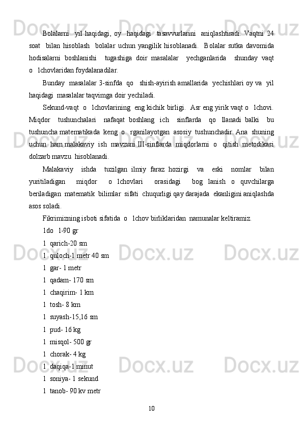 Bolalarni     yil   haqidagi,   oy     haqidagi     tasavvurlarini     aniqlashtiradi.   Vaqtni   24
soat     bilan   hisoblash     bolalar   uchun   yangilik   hisoblanadi.     Bolalar   sutka   davomida
hodisalarni   boshlanishi     tugashiga   doir   masalalar     yechganlarida     shunday   vaqt
o lchovlaridan foydalanadilar.
Bunday   masalalar 3-sinfda   qo shish-ayirish amallarida   yechishlari oy va   yil	

haqidagi  masalalar taqvimga doir yechiladi.
Sekund-vaqt  o lchovlarining  eng kichik birligi.  Asr eng yirik vaqt o lchovi.	
 
Miqdor     tushunchalari     nafaqat   boshlang ich     sinflarda     qo llanadi   balki     bu	
 
tushuncha matematikada  keng  o rganilayotgan  asosiy  tushunchadir. Ana  shuning	

uchun  ham malakaviy  ish  mavzuni III-sinflarda  miqdorlarni  o qitish  metodikasi	

dolzarb mavzu  hisoblanadi.
Malakaviy     ishda     tuzilgan   ilmiy   faraz   hozirgi     va     eski     nomlar     bilan
yuritiladigan     miqdor     o lchovlari     orasidagi     bog lanish   o quvchilarga	
  
beriladigan  matematik  bilimlar  sifati  chuqurligi qay darajada  ekanligini aniqlashda
asos soladi.
Fikrimizning isboti sifatida  o lchov birliklaridan  namunalar keltiramiz.	

1 do l-90 gr	

1  qarich-20 sm
1  quloch-1 metr 40 sm
1  gar- 1 metr
1  qadam- 170 sm
1  chaqirim- 1 km
1  tosh- 8 km
1  suyash-15,16 sm
1  pud- 16 kg
1  misqol- 500 gr
1  chorak- 4 kg
1  daqiqa-1 minut
1  soniya- 1 sekund
1  tanob- 90 kv metr
10 